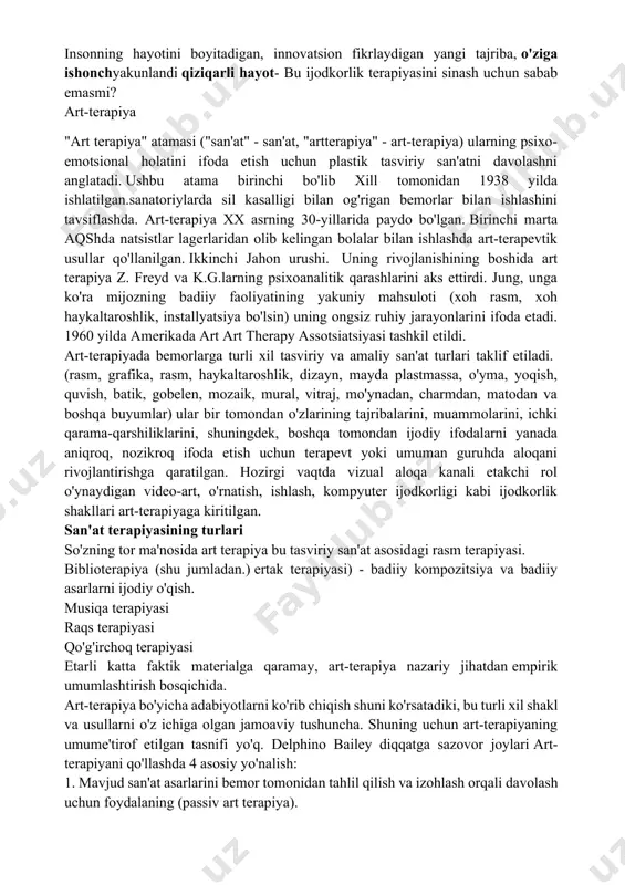 piya xx asrning 30-yillarida paydo bo'lgan. birinchi marta aqshda natsistlar lagerlaridan olib kelingan bolalar bilan ishlashda art-terapevtik usullar qo'llanilgan. ikkinchi jahon urushi. uning rivojlanishining boshida art terapiya z. freyd va k.g.larning psixoanalitik qarashlarini aks ettirdi. jung, unga ko'ra mijozning badiiy faoliyatining yakuniy mahsuloti (xoh rasm, xoh haykaltaroshlik, installyatsiya bo'lsin) uning ongsiz ruhiy jarayonlarini ifoda etadi. 1960 yilda amerikada art art therapy assotsiatsiyasi tashkil etildi. art-terapiyada bemorlarga turli xil tasviriy va amaliy san'at turlari taklif etiladi. (rasm, grafika, rasm, haykaltaroshlik, dizayn, mayda plastmassa, o'yma, yoqish, quvish, batik, gobelen, mozaik, mural, vitraj, mo'ynadan, charmdan, matodan va boshqa buyumlar) ular bir tomondan o'zlarining tajribalarini, muammolarini, ichki qarama-qarshiliklarini, shuningdek, boshqa tomondan ijodiy ifodalarni yanada aniqroq, nozikroq ifoda etish uchun terapevt yoki umuman guruhda aloqani rivojlantirishga qaratilgan. hozirgi vaqtda vizual aloqa kanali etakchi rol o'ynaydigan video-art, o'rnatish, ishlash, kompyuter ijodkorligi kabi ijodkorlik shakllari art-terapiyaga kiritilgan. san'at terapiyasining turlari so'zning tor ma'nosida art terapiya bu tasviriy …