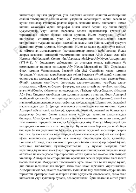 г шубҳа ва гумонларидан ҳимоя қилиш. 2. мотуридийлик ва ашъарийлик. мутакаллимлар қуръон оятлари, ҳадислар ва саҳобийларнинг тутган йўли асосида ақида масалаларини муфассал баён этиб берганлар. ақида борасида фаолият олиб борган олимлар орасида абу мансур мотуридий ва абул ҳасан ашъарий алоҳида ўрин эгаллайди. бу олимлар аҳли сунна вал жамоа ақидаси бўйича имом деб тан олиндилар. «аҳли сунна вал жамоа» тўрт фиқҳий мазҳабдан бирига амал қилиб келаётган бўлсалар, ақидавий масалада мотуридийлик ва ашъарийликнинг ақидавий таълимига асосланади. бунга кўра, ҳанафий мазҳаби мотуридийлик, моликий, шофеий ва ҳанбалий мазҳаби ашъарийлик таълимотида деб қаралади. шу ўринда бу икки мактаб вакиллари ҳақида бироз маълумот бериб ўтиш ўринлидир. мотуридийлик ақидавий мактаб асосчиси буюк калом имоми ва факиҳ абу мансур муҳаммад ибн муҳаммад ибн маҳмуд ҳанафий мотуридий самарқандий (853-944) бўлиб, у асли самарқанднинг мотурид қишлоғида (ҳозирги жомбой туманида жойлашган) дунёга келган ва тахаллуси шу қишлоққа нисбатан олинган. абу мансур мотуридий дастлабки таълимни ўз қишлоғида олиб, кейинчалик — 96 — …