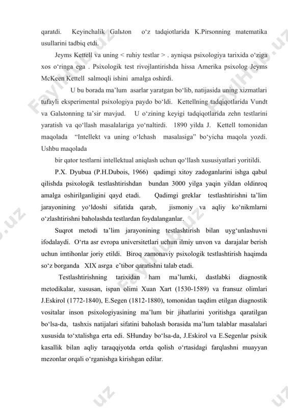 o‘ziga xos o‘ringa ega . psixologik test rivojlantirishda hissa amerika psixolog jeyms mckeen kettell salmoqli ishini amalga oshirdi. u bu borada ma’lum asarlar yaratgan bo‘lib, natijasida uning xizmatlari tufayli eksperimental psixologiya paydo bo‘ldi. kettellning tadqiqotlarida vundt va galьtonning ta’sir mavjud. u o‘zining keyigi tadqiqotlarida zehn testlarini yaratish va qo‘llash masalalariga yo‘naltirdi. 1890 yilda j. kettell tomonidan maqolada “intellekt va uning o‘lchash masalasiga” bo‘yicha maqola yozdi. ushbu maqolada bir qator testlarni intellektual aniqlash uchun qo‘llash xususiyatlari yoritildi. p.x. dyubua (p.h.dubois, 1966) qadimgi xitoy zadoganlarini ishga qabul qilishda psixologik testlashtirishdan bundan 3000 yilga yaqin yildan oldinroq amalga oshirilganligini qayd etadi. qadimgi greklar testlashtirishni ta’lim jarayonining yo‘ldoshi sifatida qarab, jismoniy va aqliy ko‘nikmlarni o‘zlashtirishni baholashda testlardan foydalanganlar. suqrot metodi ta’lim jarayonining testlashtirish bilan uyg‘unlashuvni ifodalaydi. o‘rta asr evropa universitetlari uchun ilmiy unvon va darajalar berish uchun imtihonlar joriy etildi. biroq zamonaviy psixologik testlashtirish haqimda so‘z borganda xix asrga e’tibor qaratishni talab etadi. testlashtirishning …