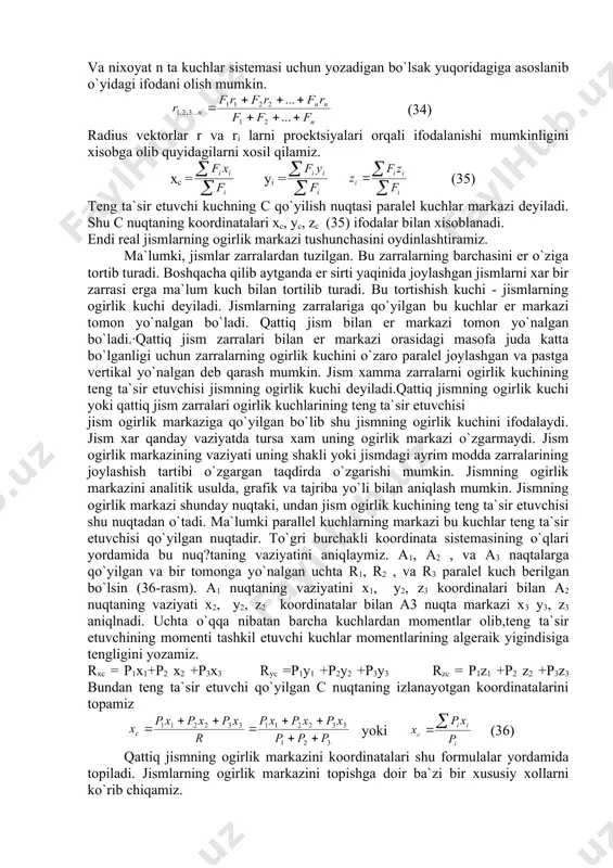 ing ogirlik markazini analitik usulda, grafik va tajriba yo`li bilan aniqlash mumkin. jismning ogirlik markazi shunday nuqtaki, undan jism ogirlik kuchining teng ta`sir etuvchisi shu nuqtadan o`tadi. ma`lumki parallel kuchlarning markazi bu kuchlar teng ta`sir etuvchisi qo`yilgan nuqtadir. to`gri burchakli koordinata sistemasining o`qlari yordamida bu nuq?taning vaziyatini aniqlaymiz. a1, a2 , va a3 naqtalarga qo`yilgan va bir tomonga yo`nalgan uchta r1, r2 , va r3 paralel kuch berilgan bo`lsin (36-rasm). a1 nuqtaning vaziyatini x1, y2, z3 koordinalari bilan a2 nuqtaning vaziyati x2, y2, z2 koordinatalar bilan a3 nuqta markazi x3 y3, z3 aniqlnadi. uchta o`qqa nibatan barcha kuchlardan momentlar olib,teng ta`sir etuvchining momenti tashkil etuvchi kuchlar momentlarining algeraik yigindisiga tengligini yozamiz. rxc = p1x1+p2 x2 +p3x3 ryc =p1y1 +p2y2 +p3y3 rzc = p1z1 +p2 z2 +p3z3 bundan teng ta`sir etuvchi qo`yilgan c nuqtaning izlanayotgan koordinatalarini topamiz yoki (36) qattiq jismning ogirlik markazini koordinatalari shu formulalar yordamida topiladi. jismlarning ogirlik markazini …