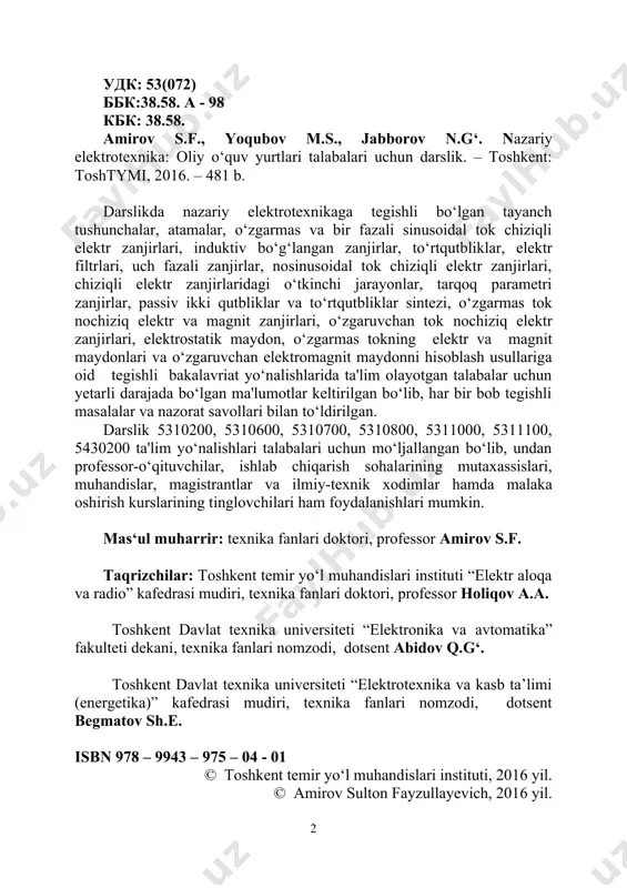 universiteti “elektronika va avtomatika” fakulteti dekani, texnika fanlari nomzodi, dotsent abidov q.g‘. toshkent davlat texnika universiteti “elektrotexnika va kasb ta’limi (energetika)” kafedrasi mudiri, texnika fanlari nomzodi, dotsent begmatov sh.e. isbn 978 – 9943 – 975 – 04 - 01 © toshkent temir yo‘l muhandislari instituti, 2016 yil. © amirov sulton fayzullayevich, 2016 yil. so‘zboshi “nazariy elektrotexnika” fani elektrotexnika, elektr energetikasi, radioelektronika, elektr aloqa va avtomatika sohalariga oid ta'lim yo‘nalishlari va magistratura mutaxassisliklari talabalari uchun tayanch umumkasbiy fanlaridan biri hisoblanadi. bu fanning asosiy masalasi turli elektrotexnik qurilmalarda sodir bo‘ladigan elektromagnit hodisalar va jarayonlarni sifat va miqdor tomonidan o‘rganishdir. "nazariy elektrotexnika" fanidan o‘quv qo‘llanma "elektrotexnikaning nazariy asoslari" nomi bilan o‘zbekiston respublikasi oliy va o‘rta maxsus ta'lim vazirligi grifi asosida 2007- yilda chop etilgan edi. o‘tgan davr mobaynida kitob respublikamizdagi tegishli texnika oliy o‘quv yurtlari professor-o‘qituvchilari va talabalari muhokamasidan o‘tkazildi hamda ularning o‘quv qo‘llanma sifatini yanada yaxshilashga oid fikr-mulohazalari atroflicha o‘rganildi va tegishli …