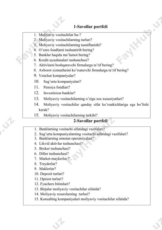 g tarkibi? 2-savollar portfeli 1. banklarning vositachi sifatidagi vazifalari? 2. sug’urta kompaniyalarning vositachi sifatidagi vazifalari? 3. banklarning omonat operatsiyalari? 4. likvid aktivlar tushunchasi? 5. broker tushunchasi? 6. diller tushunchasi? 7. market-maykerlar ? 8. treyderlar? 9. maklerlar? 10. depozit turlari? 11. opsion turlari? 12. fyuchers bitimlari? 13. birjalar moliyaviy vositachilar sifatida? 14. moliyaviy resurslarning turlari? 15. konsalting kompaniyalari moliyaviy vositachilar sifatida? 3-savollar portfeli 1. bank tizimi? 2. bank turlari? 3. bankning aktiv operatsiyalari? 4. bankning passiv operatsiyalari? 5. bank siri? 6. bankning qimmatli qog’ozlar bilan bog’liq operatsiyalari? 7. banklar emitent sifatida? 8. banklar vositachi sifatida? 9. banklar investor sifatida? 10. moliyaviy vositachilarning afzalliklari? 11. moliyaviy vositachilarning asosiy vazifalari? 12. brokerlik kompaniyalarning vazifalari? 13. xalqaro moliyaviy vositachilar? 14. birja turlari va ularga ta’rif? 15. reklama agentliklari? 4-topshiriq. mavzuga oid tayanch atamalarni davom ettiring. qimmatli qog’ozlar, aksiya, obligatsiya, optsion, fyuchers, xalqaro qimmatli qog’ozlar, yevronota, yevroobligatsiya, moliya bozori, investitsiya, pul, valyuta, kredit, sug’urta…………………