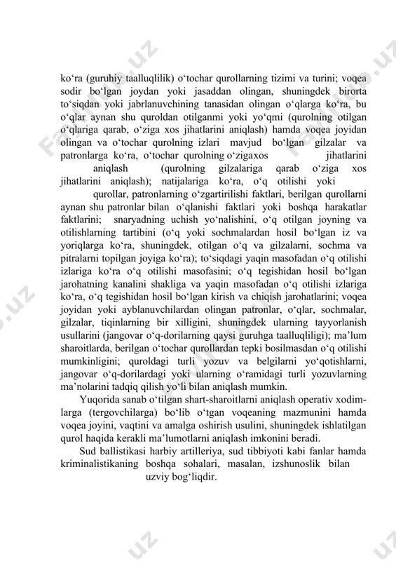 mida ushbu qurolning xususiyatlarini aniqlash (identifikatsiyalash). bundan tashqari, yuqorida aytilganidek, sud ballistikasi o‘tochar qu- rollar va jangovar o‘q-dorilar ishlatilishida iz hosil bo‘lishi qonuniyatlarini o‘rganadi, o‘tochar qurollar va jangovar o‘q-dorilarni ishlatish (olib yurish, saqlash, tayyorlash va o‘zlashtirish) bilan bog‘liq bo‘lgan buyum- larni yig‘ish va tadqiq qilishning usullari va vositalarini ishlab chiqadi. tekshirilayotgan hodisaning shart-sharoitlarini o‘tochar qurollar ishla- tilishidagi ashyoviy dalillarni: o‘tochar qurollarning tizimi va turini; qurol- ning texnik sozligi va o‘q otishga yaroqliligi, qurol va jangovar o‘q- dorilarning ballistik koeffitsiyentlarini, o‘qning boshlang‘ich tezligi va teshib o‘tish qobiliyatlarini; otilgan o‘q va gilzalarga ko‘ra hamda o‘qlar tegishidan hosil bo‘lgan yoriqlarga va yaqin masofadan o‘q otilishi izlariga ko‘ra (guruhiy taalluqlilik) o‘tochar qurollarning tizimi va turini; voqea sodir bo‘lgan joydan yoki jasaddan olingan, shuningdek birorta to‘siqdan yoki jabrlanuvchining tanasidan olingan o‘qlarga ko‘ra, bu o‘qlar aynan shu quroldan otilganmi yoki yo‘qmi (qurolning otilgan o‘qlariga qarab, o‘ziga xos jihatlarini aniqlash) hamda voqea joyidan olingan va o‘tochar qurolning …