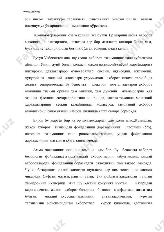 н ахборот тизими таркибида амалга оширилмоқда. бу бевосита электрон почта, электрон ахборот алмашиш тизими орқали ҳам миллий, ҳам дунёвий муаммоларни ҳал этишда фаолият самарадорлигини оширишда, вақтни тежашда, молиявий харажатларнинг кескин камайишида, қолаверса, замонавий ахборот алмаштириш салохиятини намоён қилишда катта самара бермоқда. бироқ бу жараён бир қатор муаммолардан ҳам холи эмас.жумладан, жаҳон ахборот тизимидан фойдаланиш даражасининг пастлиги (5%), интернет тизимининг кенг ривожланмаганлиги, ундан фойдаланиш даражасининг пастлиги кўзга ташланмоқда. аммо масаланинг иккинчи томони ҳам бор. бу бевосита ахборот бозоридан фойдаланаётганда қандай ахборотларни қабул қилиш, қандай ахборотлардан фойдаланиш борасидаги салоҳиятни ҳам тақозо этмоқда. чунки бозорнинг оддий ҳақиқати шундаки, ҳар ким топганини савдога чиқаради. сифати, мазаси, ранги, таъми, ёки фойдаси жихатидан танлаш харидорнинг ихтиёрида. ана шу ҳаётий қонуният нуқтаи назаридан қараганимизда жаҳон ахборот бозорида бизнинг манфаатларимизга зид бўлган, миллий хусусиятларимизни, анъаналаримизни, турмуш тарзимизни менсимайдиган ахборотлар хуруж қилмоқда, ҳаётимизга шиддат билан кириб келмоқда.бу ўз ўзидан ахборот сохасида миллий хавфсизликни таъминлаш муаммосини кўндаланг қилиб қўймоқда. ҳозирги …