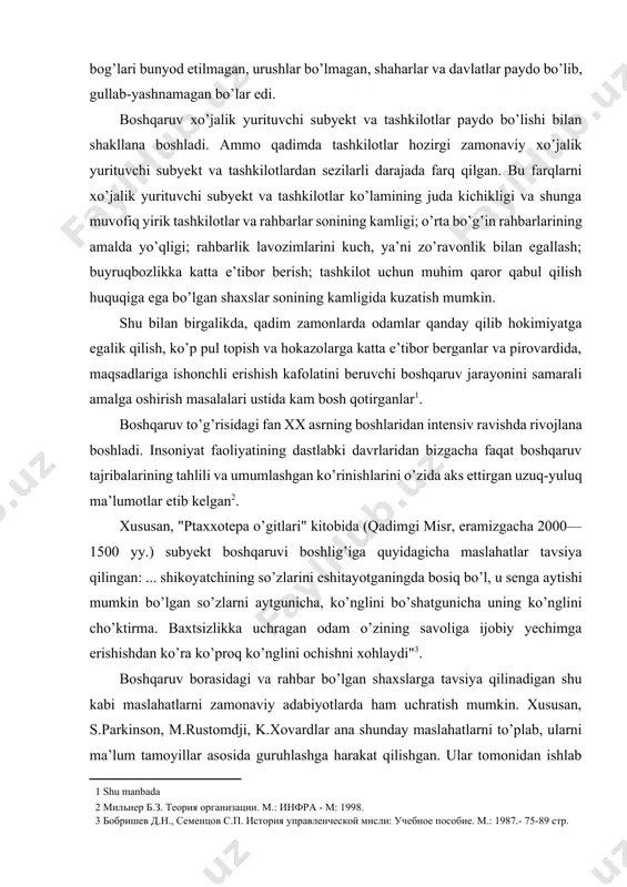 bunyod etilmagan, urushlar bo’lmagan, shaharlar va davlatlar paydo bo’lib, gullab-yashnamagan bo’lar edi. boshqaruv xo’jalik yurituvchi subyekt va tashkilotlar paydo bo’lishi bilan shakllana boshladi. ammo qadimda tashkilotlar hozirgi zamonaviy xo’jalik yurituvchi subyekt va tashkilotlardan sezilarli darajada farq qilgan. bu farqlarni xo’jalik yurituvchi subyekt va tashkilotlar ko’lamining juda kichikligi va shunga muvofiq yirik tashkilotlar va rahbarlar sonining kamligi; o’rta bo’g’in rahbarlarining amalda yo’qligi; rahbarlik lavozimlarini kuch, ya’ni zo’ravonlik bilan egallash; buyruqbozlikka katta e’tibor berish; tashkilot uchun muhim qaror qabul qilish huquqiga ega bo’lgan shaxslar sonining kamligida kuzatish mumkin. shu bilan birgalikda, qadim zamonlarda odamlar qanday qilib hokimiyatga egalik qilish, ko’p pul topish va hokazolarga katta e’tibor berganlar va pirovardida, maqsadlariga ishonchli erishish kafolatini beruvchi boshqaruv jarayonini samarali amalga oshirish masalalari ustida kam bosh qotirganlar[footnoteref:1]. [1: shu manbada] boshqaruv to’g’risidagi fan xx asrning boshlaridan intensiv ravishda rivojlana boshladi. insoniyat faoliyatining dastlabki davrlaridan bizgacha faqat boshqaruv tajribalarining tahlili va umumlashgan ko’rinishlarini o’zida aks ettirgan …