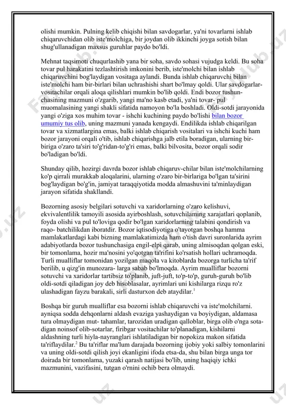 anada kengaydi. endilikda ishlab chiqarilgan tovar va xizmatlargina emas, balki ishlab chiqarish vositalari va ish​chi kuchi ham bozor jarayoni orqali o'tib, ishlab chiqarishga jalb etila boradigan, ularning bir-biriga o'zaro ta'siri to'g'ridan-to'g'ri emas, balki bilvosita, bozor orqali sodir bo'ladigan bo'ldi. shunday qilib, hozirgi davrda bozor ishlab chiqaruv-chilar bilan iste'molchilarning ko'p qirrali murakkab aloqalarini, ularning o'zaro bir-birlariga bo'lgan ta'sirini bog'laydigan bo'g'in, jamiyat taraqqiyotida modda almashuvini ta'minlaydigan jarayon sifatida shakllandi. bozorning asosiy belgilari sotuvchi va xaridorlarning o'zaro kelishuvi, ekvivalentlilik tamoyili asosida ayirboshlash, sotuvchilaming xarajatlari qoplanib, foyda olishi va pul to'loviga qodir bo'lgan xaridorlarning talabini qondirish va raqo- batchilikdan iboratdir. bozor iqtisodiyotiga o'tayotgan boshqa hamma mamlakatlardagi kabi bizning mamlakatimizda ham o'tish davri suronlarida ayrim adabiyotlarda bozor tushunchasiga engil-elpi qarab, uning almisoqdan qolgan eski, bir tomonlama, hozir ma'nosini yo'qotgan ta'rifini ko'rsatish hollari uchramoqda. turli mualliflar tomonidan yozilgan maqola va kitoblarda bozorga turlicha ta'rif berilib, u qizg'in munozara- larga sabab bo'lmoqda. ayrim mualliflar bozorni sotuvchi va …