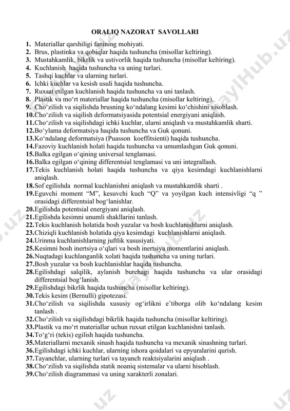 da tushuncha va o‘qlar parallel ko‘chganda statik momentning o‘zgarishi. 1. markaziy o‘qlar haqida tushuncha va kesimni og‘irlik markazi koordinatalarini aniqlash. 1. kesimni inertsiya momentlari haqida tushuncha va o‘qlar parallel ko‘chganda inertsiya momentlarini o‘zgarishi. 1. koordinata o‘qlarini burilishida inertsiya momentlarining o‘zgarishi. 1. oddiy shakllarning inertsiya momentlarini aniqlash. 1. kesimni qutb inertsiya momenti haqida tushuncha. 1. ba’zi plastik materiallar uchun cho‘zilish diagrammasi. 1. egilish deformatsiyasida potentsial energiyani aniqlash. 1. tekis kuchlanish xolatini grafik tasvirlash ( mor doirasi). 1. sof va ko‘ndalang egilish haqida tushuncha. 1. egilishda brusning egrilik radiusi bilan eguvchi moment orasidagi bog‘lanish. 1. egilishda kesimni qarshilik momenti haqida tushuncha va oddiy shakllar uchun uni hisoblash 1. tekis kuchlanish holatida ekstremal urinma kuchlanishlarni aniqlash. 1. kesimni neytral o‘qi haqida tushuncha. 1. cho‘zilish va siqilishga mexanik sinashda ishlatiladigan namunalar, ularning shakl hamda o‘lchamlari. 1. materiallar qarshiligi fanida qabul qilingan asosiy gipotezalar (cheklanishlar). 1. real ob’ekt va hisob sxemasi. 1. deformatsiya va ko‘chishlar …