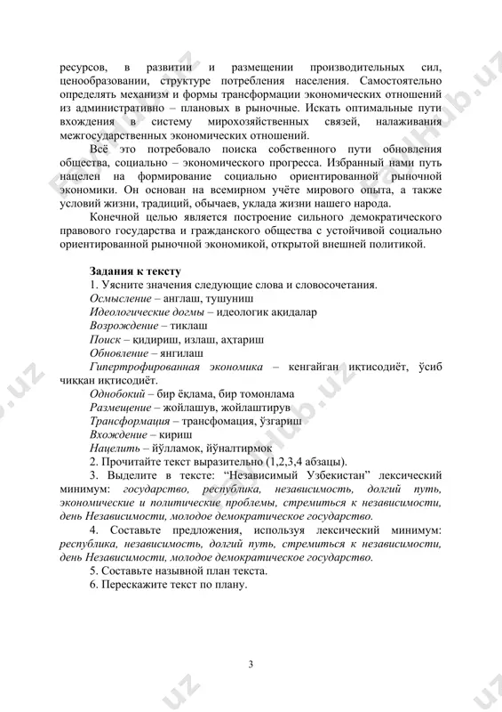 ткрыла перед узбекистаном широкие перспективы для экономического и социального прогресса, культурного и духовного обновления. обстоятельства сложились так, что узбекистану пришлось с первого дня самостоятельно решать острейшие проблемы, оставленные нам в наследство гипертрофированной, однобокой экономикой, сложившихся деформацией в использовании природных и минерально-сырьевых ресурсов, в развитии и размещении производительных сил, ценообразовании, структуре потребления населения. самостоятельно определять механизм и формы трансформации экономических отношений из административно – плановых в рыночные. искать оптимальные пути вхождения в систему мирохозяйственных связей, налаживания межгосударственных экономических отношений. всё это потребовало поиска собственного пути обновления общества, социально – экономического прогресса. избранный нами путь нацелен на формирование социально ориентированной рыночной экономики. он основан на всемирном учёте мирового опыта, а также условий жизни, традиций, обычаев, уклада жизни нашего народа. конечной целью является построение сильного демократического правового государства и гражданского общества с устойчивой социально ориентированной рыночной экономикой, открытой внешней политикой. задания к тексту 1. уясните значения следующие слова и словосочетания. осмысление – англаш, …