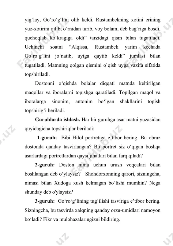issalomning goʻroʻgʻliga yordam bergani sababini tushuntirng. hazrati xizr nima sababdan baytalni goʻroʻgʻlining oldiga olib keladi? hazrati xizr haqida bilganlaringizni ayting. 6-topshiriq “otim go‘ro‘g‘lidir olamga doston, zarbimdan titraydi barcha gurjiston, ena, ketar bo‘ldim sendan ayrilib, qarchig‘aying bo‘lay, chuygin, enajon” ushbu misralar kimga qaratila aytilyapti? gurjiston deb qayer nazarda tutilgan? fikrlar himoyasi: guruhlar fikrlari tinglanadi. har bir guruh o`z fikrini himoya qiladi. javoblarning ayrimlari o`qituvchi kutganidek chiqmasligi mumkin. lekin matn bilan ishlash,. asar ruhiga kirish, qahramonlar holatini tuyish, o`zidan o`tkazish o`quvchiga ko`p narsa beradi, unga «dard« yuqtiradi. o`quvchilarni shunday holatga sola olish o`qituvchining yutug`idir. uyga vazifa: oʻquvchilarga uyga vazifa sifatida “qisqa tavsif” topshirigʻi beriladi. dostonda keltirilgan qahramonlarga tavsif berish topshirigʻi beriladi. bu orqali oʻquvchilar dostondagi obrazlarning tasviri va ularning asardagi oʻrni bilan yaqindan tanishish imkoniga ega boʻladilar.