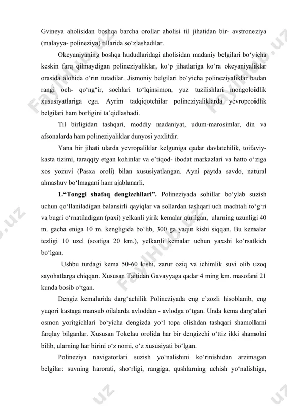 sidan madaniy belgilari bo‘yicha keskin farq qilmaydigan polineziyaliklar, ko‘p jihatlariga ko‘ra okeyaniyaliklar orasida alohida o‘rin tutadilar. jismoniy belgilari bo‘yicha polineziyaliklar badan rangi och- qo‘ng‘ir, sochlari to‘lqinsimon, yuz tuzilishlari mongoloidlik xususiyatlariga ega. ayrim tadqiqotchilar polineziyaliklarda yevropeoidlik belgilari ham borligini ta’qidlashadi. til birligidan tashqari, moddiy madaniyat, udum-marosimlar, din va afsonalarda ham polineziyaliklar dunyosi yaxlitdir. yana bir jihati ularda yevropaliklar kelguniga qadar davlatchilik, toifaviy- kasta tizimi, taraqqiy etgan kohinlar va e’tiqod- ibodat markazlari va hatto o‘ziga xos yozuvi (pasxa oroli) bilan xususiyatlangan. ayni paytda savdo, natural almashuv bo‘lmagani ham ajablanarli. 1.“tonggi shafaq dengizchilari”. polineziyada sohillar bo‘ylab suzish uchun qo‘llaniladigan balansirli qayiqlar va sollardan tashqari uch machtali to‘g‘ri va bugri o‘rnatiladigan (paxi) yelkanli yirik kemalar qurilgan, ularning uzunligi 40 m. gacha eniga 10 m. kengligida bo‘lib, 300 ga yaqin kishi siqqan. bu kemalar tezligi 10 uzel (soatiga 20 km.), yelkanli kemalar uchun yaxshi ko‘rsatkich bo‘lgan. ushbu turdagi kema 50-60 kishi, zarur oziq va ichimlik …