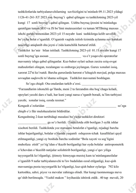 harakati nosozligi aniqlanib shu joyni o’zida kamchilik bartaraf etildi. tashkilot ko’mir bilan isitiladi. tashkilotning 2023-yil 01.11 noyabr kungi 17 sonli buyrug’iga asosan ____________________ va o’t yoquvchi operatorlar mavsumiy ishga qabul qilinganlar. kuz-bahor oylari uchun zaxira oziq-ovqat mahsulotlari olingan, tozalangan va omborga joylangan. gurux xonalari issiq, xarorat 220ni ko’rsatdi. barcha guruxlarda harorat o’lchagich mavjud, polga maxsus sovuqdan saqlovchi to’shama solingan. tashkilot mavsumni boshlagan. so’zga chiqdi: ota-onalardan tarkib a’zosi. ______________________ “farzandlarim ishonchli qo’llarda, meni 2 ta farzandim shu bog’chaga keladi, opoylari yaxshi dars o’tadi, har kuni yangi narsa o’rganib boradi, ta’lim-tarbiyasi yaxshi, xonalar issiq, ozoda raxmat.” kengash a’zolaridan ____________________ , ______________________ so’zga chiqib o’z fikr mulohazalarini bildirdilar. kengashning 2-kun tartibidagi masalasi bo’yicha tashkilot direktori __________________ ga so’z berildi. tashkilotda olib borilgan 3 oylik ishlar xisoboti berildi. tashkilotda yoz mavsumi betalofat o’tganligi, rejadagi barcha ishlar bajarilganligi, bolalar o’rtasida yuqumli oshqozon-ichak kasalliklari qayd etilmaganligi, yangi oy boshida barcha xodimlar “bola xayoti va sog’ligini muhofaza …