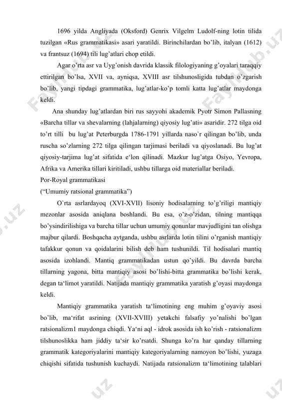 tsionalizm tilshunoslikka ham jiddiy ta‘sir ko’rsatdi. shunga ko’ra har qanday tillarning grammatik kategoriyalarini mantiqiy kategoriyalarning namoyon bo’lishi, yuzaga chiqishi sifatida tushunish kuchaydi. natijada ratsionalizm ta‘limotining talablari asosida umumiy (ratsional, falsafiy yoki mantiqiy) grammatika yaratish g’oyasi amalga oshirila boshlandi. 1660 yilda parij atrofidagi por-royal monastirining rohib olimlari mantiqshunos anton arno va tilshunos klod lanslolar ilk bor «umumiy ratsional grammatika» asarini frantsuz tilida yaratib, parijda naso`r qildilar. por-royal grammatikasi qadimgi yunon, qadimgi yahudiy, lotin va frantsuz tillari materiallari asosida yaratildi. ammo u qiyosiy yoki chog’ishtirma grammatika emas, balki mantiqiy-tipologik grammatika hisoblanadi. ushbu grammatika o’z oldiga «barcha tillarga xos umumiy printsiplarni va ularda uco`raydigan farqlarning sabablarini»1 aniqlash vazifasini qo’yadi. por-royal grammatikasida birinchi bor grammatika bilan mantiq o’rtasidagi aloqa, bog’lanish nazariy jahatdan asoslab berildi. agar til tafakkurni ifoda etsa, demak, til kategoriyalari tafakkur kategoriyalarining namoyon bo’lishidir. shunga ko’ra tilni o’rganuvchi grammatika mantiqqa asoslanishi lozim. grammatika ratsional, mantiqli bo’lishi kerak. mantiq barcha uchun yagona, bitta …