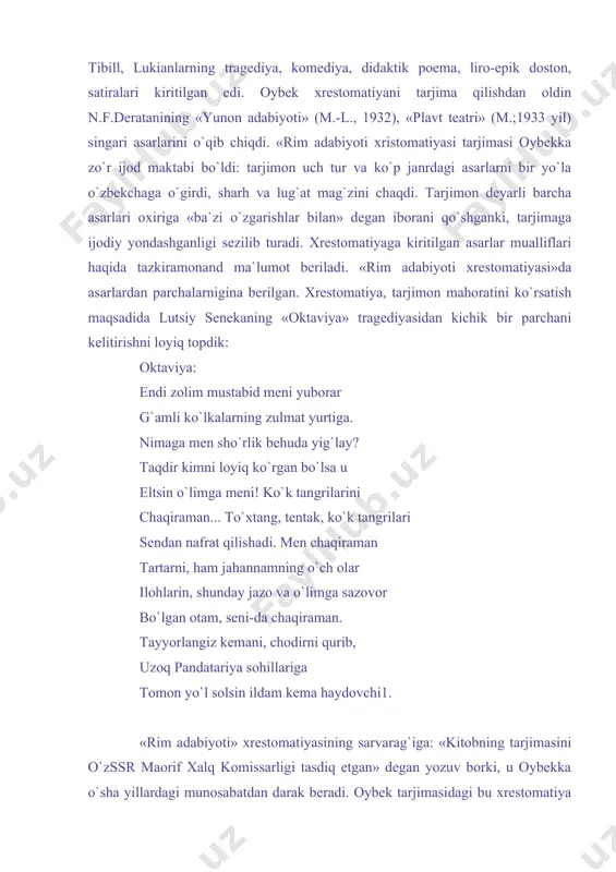, gay katull, tit lukretsiy, mark sitseron, kvint garatsiy, maron vergiliy, publiy ovidiy, lutsiy seneka, gay petroni, lutsiy apulley, albiy tibill, lukianlarning tragediya, komediya, didaktik poema, liro-epik doston, satiralari kiritilgan edi. oybek xrestomatiyani tarjima qilishdan oldin n.f.deratanining «yunon adabiyoti» (m.-l., 1932), «plavt teatri» (m.;1933 yil) singari asarlarini o`qib chiqdi. «rim adabiyoti xristomatiyasi tarjimasi oybekka zo`r ijod maktabi bo`ldi: tarjimon uch tur va ko`p janrdagi asarlarni bir yo`la o`zbekchaga o`girdi, sharh va lug`at mag`zini chaqdi. tarjimon deyarli barcha asarlari oxiriga «ba`zi o`zgarishlar bilan» degan iborani qo`shganki, tarjimaga ijodiy yondashganligi sezilib turadi. xrestomatiyaga kiritilgan asarlar mualliflari haqida tazkiramonand ma`lumot beriladi. «rim adabiyoti xrestomatiyasi»da asarlardan parchalarnigina berilgan. xrestomatiya, tarjimon mahoratini ko`rsatish maqsadida lutsiy senekaning «oktaviya» tragediyasidan kichik bir parchani kelitirishni loyiq topdik: oktaviya: endi zolim mustabid meni yuborar g`amli ko`lkalarning zulmat yurtiga. nimaga men sho`rlik behuda yig`lay? taqdir kimni loyiq ko`rgan bo`lsa u eltsin o`limga meni! ko`k tangrilarini chaqiraman... to`xtang, tentak, ko`k tangrilari …