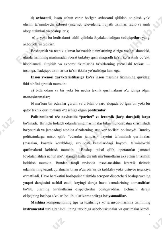 songa. tadqiqot tizimlarida ta’sir ikkala yo‘nalishga ham ega. inson zvenosi xarakteristikasiga ko‘ra inson mashina tizimining quyidagi ikki sinfini ajratish mumkin: a) bitta odam va bir yoki bir necha texnik qurilmalarni o‘z ichiga olgan monosistemalar; b) ma’lum bir odamlar guruhi va u bilan o‘zaro aloqada bo‘lgan bir yoki bir qator texnik qurilmalarni o‘z ichiga olgan politizmlar. politizmilarni o‘z navbatida “paritet” va ierarxik (ko‘p darajali) larga bo‘linadi. birinchi holatda odamlarning mashinalar bilan munosabatga kirishishida bo‘ysunish va jamoadagi alohida a’zolarning ustuvor bo‘lishi bo‘lmaydi. bunday politizimlarga misol qilib “odamlar jamoasi- hayotni ta’minlash qurilmalari (masalan, kosmik korabldagi, suv osti kemalaridagi hayotni ta’minlovchi qurilmalarni keltirish mumkin. boshqa misol qilib, operatorlar jamoasi foydalanishlari uchun mo‘ljalangan katta ekranli ma’lumotlarni aks ettirish tizimini keltirish mumkin. bundan farqli ravishda inson-mashina ierarxik tizimda odamlarning texnik qurilmalar bilan o‘zarota’sirida tashkiliy yoki ustuvor ierarxiya o‘rnatiladi. havo harakatini boshqarish tizimida aeroport dispetcheri boshqaruvning yuqori darajasini tashkil etadi, keyingi daraja havo kemalarining komandirlari bo‘lib, ularning …