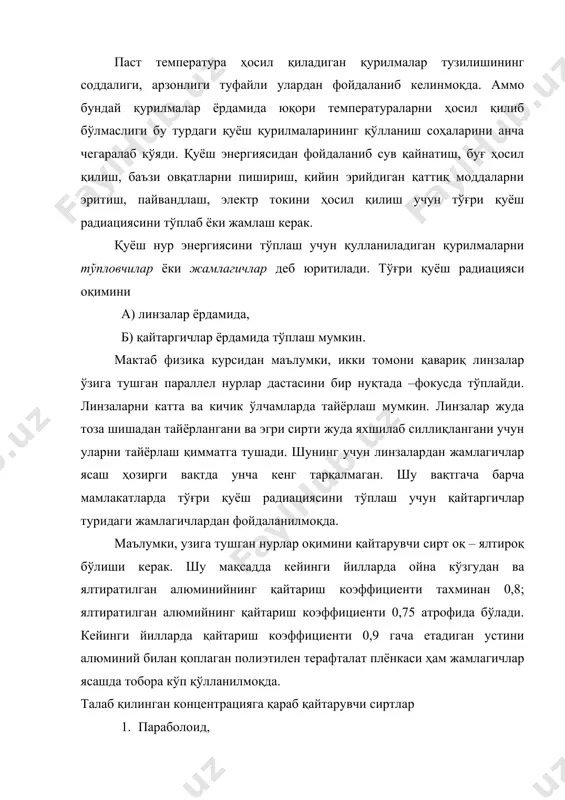 рувчи сиртлар 1. параболоид, 2. параболо – цилиндрик, 3. фацет, 4. конуссимон шаклда бўлиши мумкин. энди биз қайтарувчи жамлагичларнинг тўплаш даражаси тушунчаси билан танишайлик. парабола эгри чизиғининг ўз симметрия ўқига нисбатан айланишидан ҳосил бўлган сирт параболоид сирт бўлади. агар параболоид шаклдаги кўзгуга параллел нурлар дастаси тушса, унинг юзидан қайтгач параболоид фокусида тўпланади (расм – 1). шунинг учун фокусидаги нуқтанинг температураси атрофдаги нуқталарнинг температурасидан анча юқори бўлади. расм. энди қуёш нурланишининг ер юзига тушишини қараб чиқамиз. ерга тушувчи қуёш нурлари ўзаро идеал параллел йўналган эмас. қуёш ердан анча узоқ ва диаметри ерникидан 109 марта катта бўлгандан унинг бурчак диаметри 32’ га тенг. шунинг учун ҳам қуёш нурлари параболоид қайтаргич юзининг исталган нуқтасига қуёшнинг турли нуқтасидан энг кўпи билан (0 = 32’ бурчак остида тушади. агар қайтарувчи юзи идеал параболоид бўлганида эди, у вақтда параболоид юзига тушиш ва қайтиш бурчаклари ўзоро тенг бўлар эди. аммо амалда параболоид сирти идеал параболоид бўлмайди. шунинг …