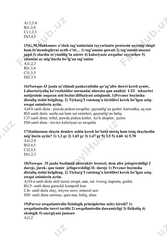 stirilgan 3) nawqastin awqatlaniwi 4) onimlerdi quraminda kaliy bolmaydi 5) paliz onimleride joq a)1,3 b)1,2 c)1,5 d)4,5 21)nawqaslardi zond orqali awqatlandiriwda qollanilatug’in aralaspalar 2 usulda qanday 1) fraktsiyalash 2) tamshilatip 3) gorizantal 4) parenteral a)1,2 b)1,3 c)1,4 d)4,5 22)ulken admlardin natriyga bo’lg’an mutajligi… bo’lip bul … natriy xlorga tuwra keledi noqatlilardin ornin to’ldirin. 1) 4-5 gr 2)3-4 gr 3) 10-12,5 gr 4)5- 8 gr a)1-3 b)1-4 c)1-5 d)2-5 23)nang’a bo’lg’an sutkaliq mutajlik … usidan …% qara nan bo’liwi kerek noqatlilardin ornin to’ldirin 1) 300-400gr 2) 400-500gr 3) 40% 4) 50% nawqas 35 jasda sozilmali obstruktiv bronxit, dem aliw jetispiwshiligi 2 dareje, jurek- qan tamir jetispewshiligi ii- dareje 1) pevzner boyinsha dietaliq stolni belgileng. 2) tiykarg’i ratsiong’a kiritiliwi kerek bo’lgan aziq- awqat onimlerin aytin. a)10-a sanli dieta stoli tuzsiz awqat, nan, sut tvorog, kapusta, geshir, b)15- sanli dieta guruchli kompotli kun c)6- sanli dieta shay, miywe suwi, mineral suw d)9- sanli …