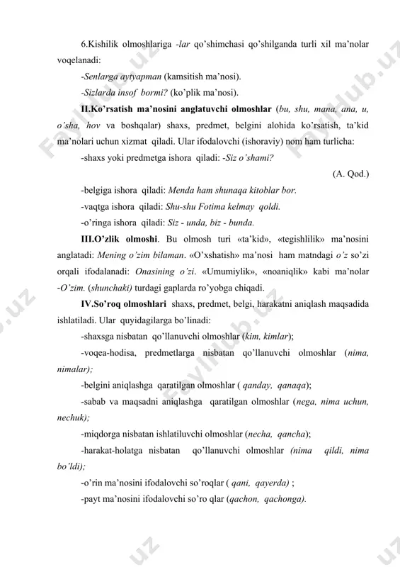 no jihatdan tasdiqqa nisbatan zidlikni bildiradi va hech so’zi bilan hosil bo’ladi. bu olmoshlar gapni (fikrni) inkorga aylantiradi: hech nima, hech kim, hech qachon, hech mahal… tilimiz tariхida ham, hozir ham ba’zan juda ko’tarinki, tantanavor nutqda kamtarinlik uchun, manmanlik qilmaslik uchun men kishilik olmoshi o’rnida kamina, faqir, banda so’zlari qo’llaniladi. bular tilshunosligimizda ot-olmoshlar nomini olgan. olmoshlar nutqimizni o’rinsiz takrorlardan tozalashning, fikrni ixcham bayon qilishning muhim vositasidir. ular gapda turli sintaktik vazifalarda kela oladi: 1. mening o’zim bu yukni ko’tara olmas edim. 2. vazifamiz ― shu. 3. qanday kishi xor bo’lur? 4. bahor keldi seni so’roqlab. olmoshlarning tuzilishiga ko’ra turlarini quyidagi jadvalda berish mumkin: 5-jadval olmosh s h a k l l ar sodda tub yasama qo’shma juft takroriy 1. kishilik men, sen meniki, bularga - - - 2. ko’rsatish bu, shu bular, shunisi ana bu, mana u u-bu o’sha-o’sha, shu-shu 3. o’zlik o’z o’zim, o’zlari - - o’z-o’zini 4. so’ro …