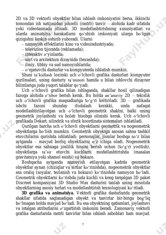 ha gibrid grafik paketlaridir. chunki ular bir tomondan 7 2d va 3d vektorli obyektlar bilan ishlash imkoniyatini bersa, ikkinchi tomondan ish natijasidan pikselli (rastrli) tasvir – alohida kadr sifatida yoki videotasmada olinadi. 3d modellashtirishning xususiyatlari va ularda animatsiya harakatlarni qo‘shish imkoniyati ularga bo‘lgan qiziqishni keskin oshirib yuboradi. ularni: – namoyish effektlarini kino va videoindustriyada; – televizion tijoratda (reklamada); – interaktiv o‘yinlarda; – sayt va arxitektura dizaynida (bezashda); – ilmiy, tibbiy va sud namoyishlarida; – o‘rgatuvchi dasturlar va kompyuterda ishlatish mumkin. shuni ta’kidlash lozimki uch o‘lchovli grafika dasturlari kompyuter qurilmalari, uning dasturiy ta’minoti hamda u bilan ishlovchi dizayner bilimlariga juda yuqori talablar qo‘yadi. uch o‘lchovli grafika bilan ishlaganda, shakllar hosil qilinadigan fazoga alohida e’tibor berish kerak. bu holda an’anaviy 2d – tekislik uch o‘lchovli grafika maqsadlariga to‘g‘ri keltiriladi. 3d – grafikada ishchi fazoni shunday ifodalash kerakki, unda nafaqat modellashtirilayotgan uch o‘lchovli geometrik shaklni, balki uning geometrik joylashishi va holati hisobga olinishi …