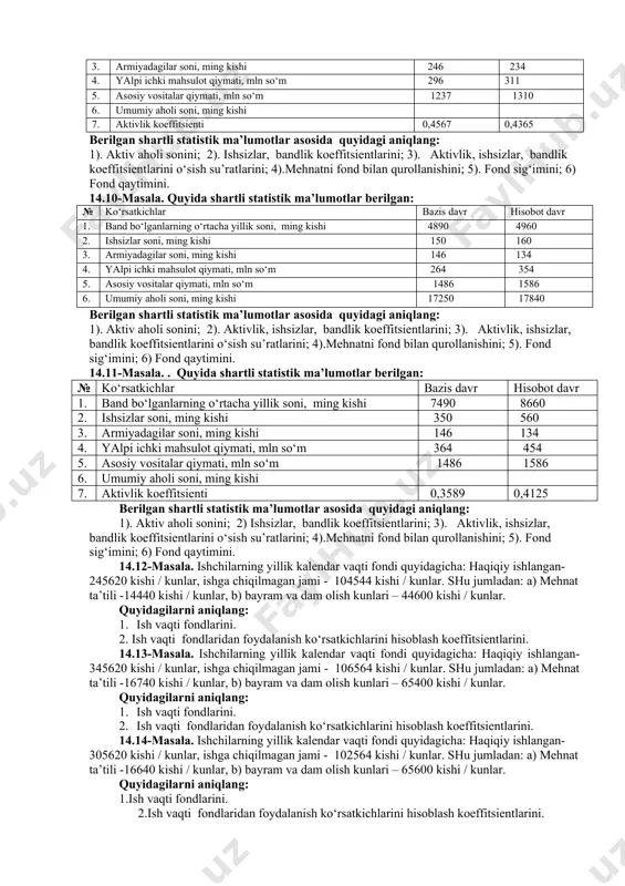 ar bazis davr hisobot davr 1. band bo‘lganlarning o‘rtacha yillik soni, ming kishi 7890 8960 2. ishsizlar soni, ming kishi 450 560 3. armiyadagilar soni, ming kishi 246 234 4. yalpi ichki mahsulot qiymati, mln so‘m 464 654 5. asosiy vositalar qiymati, mln so‘m 6. umumiy aholi soni, ming kishi 18250 19840 7. fond qaytimi 0,2350 0,2178 berilgan shartli statistik ma’lumotlar asosida quyidagi aniqlang: 1). aktiv aholi sonini; 2). aktivlik, ishsizlar, bandlik koeffitsientlarini; 3). aktivlik, ishsizlar, bandlik koeffitsientlarini o‘sish su’ratlarini; 4).mehnatni fond bilan qurollanishini; 5). fond sig‘imini; 14.8-masala. . quyida shartli statistik ma’lumotlar berilgan: № ko‘rsatkichlar bazis davr hisobot davr 1. band bo‘lganlarning o‘rtacha yillik soni, ming kishi 2. ishsizlar soni, ming kishi 550 660 3. armiyadagilar soni, ming kishi 256 294 4. yalpi ichki mahsulot qiymati, mln so‘m 464 654 5. asosiy vositalar qiymati, mln so‘m 6. umumiy aholi soni, ming kishi 19250 23840 7. aktiv aholi soni, ming …