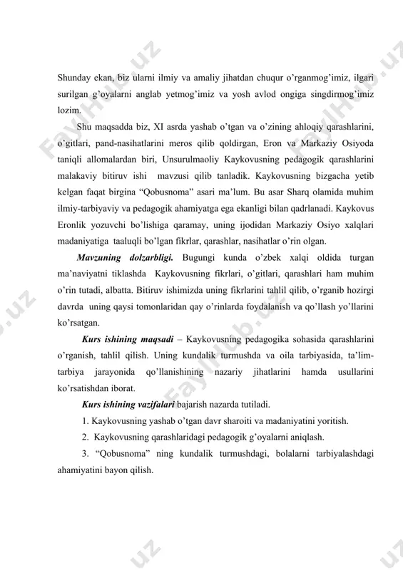 larini tahlil qilib, o’rganib hozirgi davrda uning qaysi tomonlaridan qay o’rinlarda foydalanish va qo’llash yo’llarini ko’rsatgan. kurs ishining maqsadi – kaykovusning pedagogika sohasida qarashlarini o’rganish, tahlil qilish. uning kundalik turmushda va oila tarbiyasida, ta’lim-tarbiya jarayonida qo’llanishining nazariy jihatlarini hamda usullarini ko’rsatishdan iborat. kurs ishining vazifalari bajarish nazarda tutiladi. 1. kaykovusning yashab o’tgan davr sharoiti va madaniyatini yoritish. 2. kaykovusning qarashlaridagi pedagogik g’oyalarni aniqlash. 3. “qobusnoma” ning kundalik turmushdagi, bolalarni tarbiyalashdagi ahamiyatini bayon qilish. 4. kuzatish va tajribalar asosida bolalarni oilada tarbiyalashda va boshlang’ich sinflar ta’lim-tarbiya jarayonida qo’llash usullarini tahlil qilish. i-bob. unsurulmaoliy kaykovus va uning “qobusnoma” asari. 1.1. kaykovus yashab ijod etgan tarixiy davrda ilm-fan, madaniy hayot. markaziy osiyo xalqlari uzoq tarixga ega. eramizdan avvalgi bir minginchi yillarda amudaryoning quyi qismi, zarafshon vodiysi, murgob daryosi, farg’ona vodiysida boshlang’ich madaniyat markazlari vujudga kelgan. eramizdan avvalgi iv-v asrlarda bu o’lkalar eron davlati tarkibiga qo’shib olindi. zardushtiylik dini shakllandi. eramizdan avvalgi iv asrlarga …
