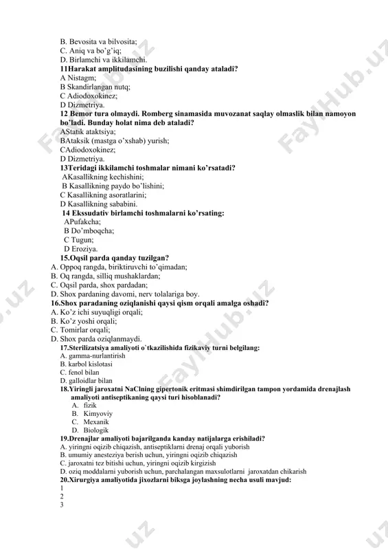 iya. 12 bemor tura olmaydi. romberg sinamasida muvozanat saqlay olmaslik bilan namoyon bo’ladi. bunday holat nima deb ataladi? astatik ataktsiya; bataksik (mastga o’xshab) yurish; cadiodoxokinez; d dizmetriya. 13teridagi ikkilamchi toshmalar nimani ko’rsatadi? akasallikning kechishini; b kasallikning paydo bo’lishini; c kasallikning asoratlarini; d kasallikning sababini. 14 ekssudativ birlamchi toshmalarni ko’rsating: apufakcha; b do’mboqcha; c tugun; d eroziya. 15.oqsil parda qanday tuzilgan? a. oppoq rangda, biriktiruvchi to’qimadan; b. oq rangda, silliq mushaklardan; c. oqsil parda, shox pardadan; d. shox pardaning davomi, nerv tolalariga boy. 16.shox paradaning oziqlanishi qaysi qism orqali amalga oshadi? a. ko’z ichi suyuqligi orqali; b. ko’z yoshi orqali; c. tomirlar orqali; d. shox parda oziqlanmaydi. 17.stеrilizatsiya amaliyoti o`tkazilishida fizikaviy turni bеlgilang: a. gamma-nurlantirish b. karbol kislotasi c. fеnol bilan d. galloidlar bilan 18.yiringli jaroxatni naclning gipеrtonik eritmasi shimdirilgan tampon yordamida drеnajlash amaliyoti antisеptikaning qaysi turi hisoblanadi? a. fizik b. kimyoviy c. mеxanik d. biologik 19.drеnajlar amaliyoti bajarilganda kanday natijalarga …