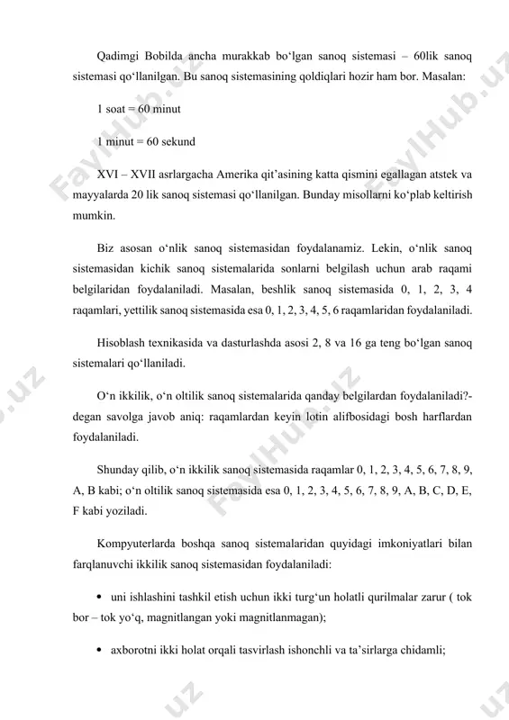 ardan foydalaniladi?- degan savolga javob aniq: raqamlardan keyin lotin alifbosidagi bosh harflardan foydalaniladi. shunday qilib, o‘n ikkilik sanoq sistemasida raqamlar 0, 1, 2, 3, 4, 5, 6, 7, 8, 9, a, b kabi; o‘n oltilik sanoq sistemasida esa 0, 1, 2, 3, 4, 5, 6, 7, 8, 9, a, b, c, d, e, f kabi yoziladi. kompyuterlarda boshqa sanoq sistemalaridan quyidagi imkoniyatlari bilan farqlanuvchi ikkilik sanoq sistemasidan foydalaniladi: uni ishlashini tashkil etish uchun ikki turg‘un holatli qurilmalar zarur ( tok bor – tok yo‘q, magnitlangan yoki magnitlanmagan); axborotni ikki holat orqali tasvirlash ishonchli va ta’sirlarga chidamli; ikkilikdagi arifmetika boshqalaridan sodda. ikkilik sanoq sistemasining asosiy kamchiligi – sonlardagi xona(razryad)larning juda tez ortib ketishidir. o‘nlik sanoq sistemasidan ikkilikka va teskari o‘tkazishlarni kompyuterning o‘zi bajaradi. lekin kompyuterning imkoniyatlaridan oqilona foydalanish uchun uning tilini tushunish zarur bo‘ladi. shular sababli sakkizlik va o‘n oltilik sanoq sistemalari ishlab chiqilgan. bu sistemalardagi sonlar o‘nlik sanoq sistemasi kabi …