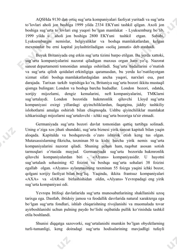 oshlandi. shunday bo’lsada, milliy sug’urta bozorlari o’ziga xos xususiyatlarni saqlab qolmoqda. bu xususiyatlar birinchidan, sug’urta sohasining tarkibi va taklif etilgan sug’urta himoyasining turlariga taalluqlidir. masalan, hayotni sug’urtalash, sug’urta bo’yicha yig’iladigan badallarning 77 foizini tashkil etsa, bu ko’rsatkich yevropada - 47 foiz, shimoliy amerikada - 42 foizni tashkil etadi. bunday tafovutning yuzaga kelishiga asosiy sabab, davlat tomonidan ijtimoiy himoya past bo’lgan mamlakatlarda, aholining pensiya ta'minotini o’zlari hal qilishidir (g’arbiy yevropa sug’urta bozorining tarkibini 1-jadvaldan ko’rish mumkin). aqshda 9130 dan ortiq sug’urta kompaniyalari faoliyat yuritadi va sug’urta to’lovlari aholi jon boshiga 1999 yilda 2334 ekyuni tashkil qilgan. axoli jon boshiga sug’urta to’lovlari eng yuqori bo’lgan mamlakat - lyuksemburg bo’lib, 1999 yilda u aholi jon boshiga 2800 ekyuni tashkil etgan. sababi, lyuksemburgni nemislar, belgiyaliklar va boshqa mamlakatlardan kelgan mexmonlar bu erni kapital joylashtiriladigan «soliq jannati» deb atashadi. buyuk britaniyada eng erkin sug’urta tizimi barpo etilgan. bu yerda xattoki, sug’urta kompaniyalarini nazorat qiladigan maxsus …