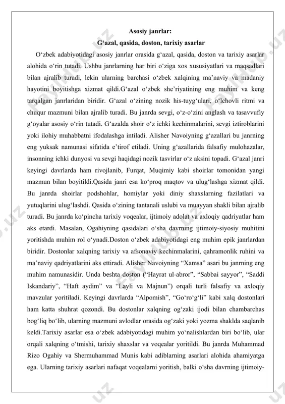 ynadi.doston o‘zbek adabiyotidagi eng muhim epik janrlardan biridir. dostonlar xalqning tarixiy va afsonaviy kechinmalarini, qahramonlik ruhini va ma’naviy qadriyatlarini aks ettiradi. alisher navoiyning “xamsa” asari bu janrning eng muhim namunasidir. unda beshta doston (“hayrat ul-abror”, “sabbai sayyor”, “saddi iskandariy”, “haft aydim” va “layli va majnun”) orqali turli falsafiy va axloqiy mavzular yoritiladi. keyingi davrlarda “alpomish”, “go‘ro‘g‘li” kabi xalq dostonlari ham katta shuhrat qozondi. bu dostonlar xalqning og‘zaki ijodi bilan chambarchas bog‘liq bo‘lib, ularning mazmuni avlodlar orasida og‘zaki yoki yozma shaklda saqlanib keldi.tarixiy asarlar esa o‘zbek adabiyotidagi muhim yo‘nalishlardan biri bo‘lib, ular orqali xalqning o‘tmishi, tarixiy shaxslar va voqealar yoritildi. bu janrda muhammad rizo ogahiy va shermuhammad munis kabi adiblarning asarlari alohida ahamiyatga ega. ularning tarixiy asarlari nafaqat voqealarni yoritish, balki o‘sha davrning ijtimoiy-siyosiy muhitini tahlil qilish nuqtai nazaridan ham muhimdir. tarixiy asarlarda ko‘pincha adolat, sadoqat va qahramonlik kabi mavzular muhim o‘rin tutardi. mashhur adiblar: ogahiy, munis, gulxaniy va boshqalar o‘zbek …