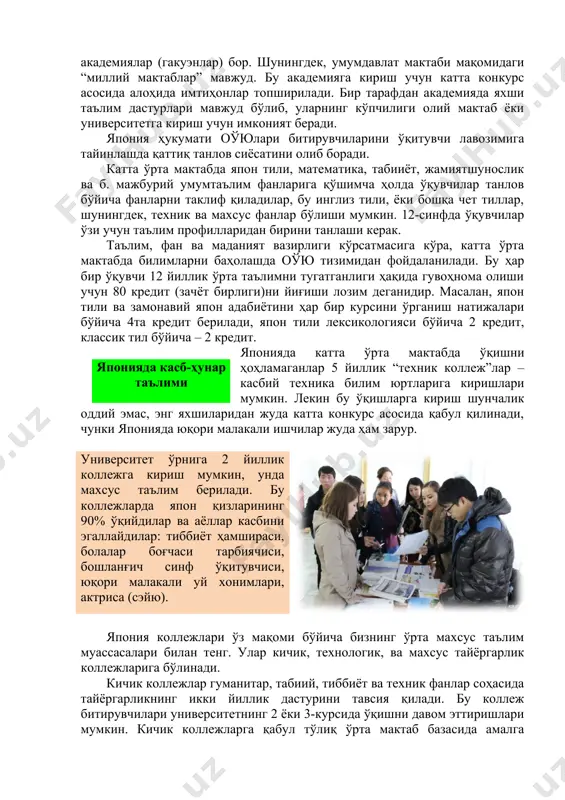 иларидан жуда катта конкурс асосида қабул қилинади, чунки японияда юқори малакали ишчилар жуда ҳам зарур.японияда касб-ҳунар таълими университет ўрнига 2 йиллик коллежга кириш мумкин, унда махсус таълим берилади. бу коллежларда япон қизларининг 90% ўқийдилар ва аёллар касбини эгаллайдилар: тиббиёт ҳамшираси, болалар боғчаси тарбиячиси, бошланғич синф ўқитувчиси, юқори малакали уй хонимлари, актриса (сэйю). япония коллежлари ўз мақоми бўйича бизнинг ўрта махсус таълим муассасалари билан тенг. улар кичик, технологик, ва махсус тайёргарлик коллежларига бўлинади. кичик коллежлар гуманитар, табиий, тиббиёт ва техник фанлар соҳасида тайёргарликнинг икки йиллик дастурини тавсия қилади. бу коллеж битирувчилари университетнинг 2 ёки 3-курсида ўқишни давом эттиришлари мумкин. кичик коллежларга қабул тўлиқ ўрта мактаб базасида амалга оширилади. талабгорлар кириш имтиҳонлари ва ундан камроқ “биринчи босқич ютуқлари тести”ни топширадилар. япония университетларида ўқув жараёнини ташкил қилишнинг ўзига хос хусусияти шундаки, умумиллий ва махсус фанлар аниқ бўлиб ўқитилади. биринчи икки йилликда барча талабалар умумтаълим тайёргарлигини оладилар. бунда умумиллий фанлар: тарих, фалсафа, адабиёт, жамиятшунослик, …