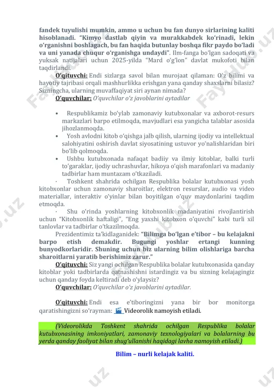 jalari uchun 2025-yilda “mard o‘g‘lon” davlat mukofoti bilan taqdirlandi. o‘qituvchi: endi sizlarga savol bilan murojaat qilaman: o‘z bilimi va hayotiy tajribasi orqali mashhurlikka erishgan yana qanday shaxslarni bilasiz? sizningcha, ularning muvaffaqiyat siri aynan nimada? o‘quvchilar: oʻquvchilar oʻz javoblarini aytadilar • respublikamiz bo‘ylab zamonaviy kutubxonalar va axborot-resurs markazlari barpo etilmoqda, mavjudlari esa yangicha talablar asosida jihozlanmoqda. • yosh avlodni kitob o‘qishga jalb qilish, ularning ijodiy va intellektual salohiyatini oshirish davlat siyosatining ustuvor yo‘nalishlaridan biri bo‘lib qolmoqda. • ushbu kutubxonada nafaqat badiiy va ilmiy kitoblar, balki turli to‘garaklar, ijodiy uchrashuvlar, hikoya o‘qish marafonlari va madaniy tadbirlar ham muntazam o‘tkaziladi. · toshkent shahrida ochilgan respublika bolalar kutubxonasi yosh kitobxonlar uchun zamonaviy sharoitlar, elektron resurslar, audio va video materiallar, interaktiv o‘yinlar bilan boyitilgan o‘quv maydonlarini taqdim etmoqda. · shu o‘rinda yoshlarning kitobxonlik madaniyatini rivojlantirish uchun “kitobxonlik haftaligi”, “eng yaxshi kitobxon o‘quvchi” kabi turli xil tanlovlar va tadbirlar o‘tkazilmoqda. prezidentimiz ta’kidlaganidek: “bilimga bo‘lgan e’tibor – …