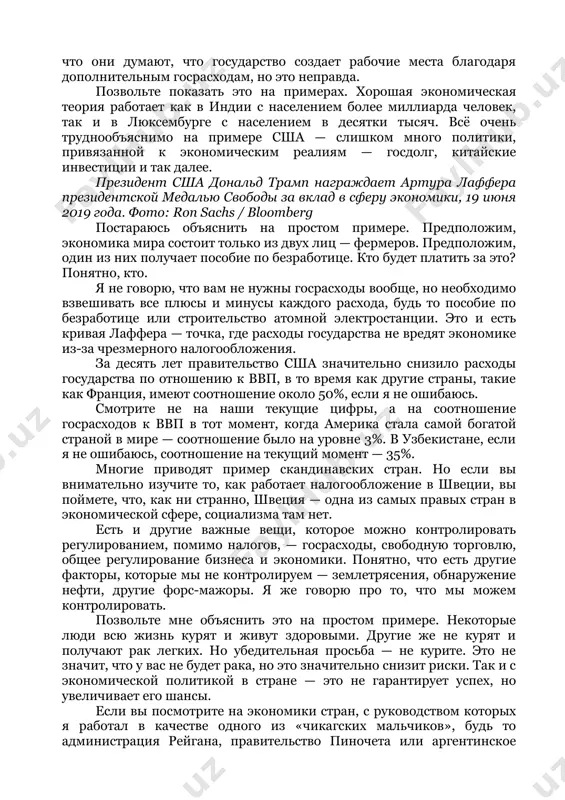 узбекистан, я говорю в целом. руководство страны должно понимать простейшие принципы экономики. вам необходимо вводить низкие налоги с широкой налогооблагаемой базой на основе простых исчислений. вам необходимо снизить налоги, чтобы снизить число тех, кто избегает налогов. необходимы налоги с широкой базой налогообложения, чтобы увеличить число тех, кто попадает под налоги. вам необходимы эффективно работающие налоговые кодексы. налоговый кодекс должен работать в первую очередь не на перераспределение налогов от богатых к бедным, а на рост экономики. богатые люди создают рабочие места, и раз мы хотим увеличивать число рабочих мест, необходимо снижать налоговую нагрузку на богатых. в этом нет никакой идеологии — чистая математика. это простая экономика, а не политика. если вы перераспределяете доходы от тех, кто имеет больше, в пользу тех, кто имеет меньше, вы получите общее снижение производства и благосостояния. в этом и суть кривой лаффера, названной в мою честь, — найти тот объем налогообложения, который увеличивает общее благосостояние экономики. …