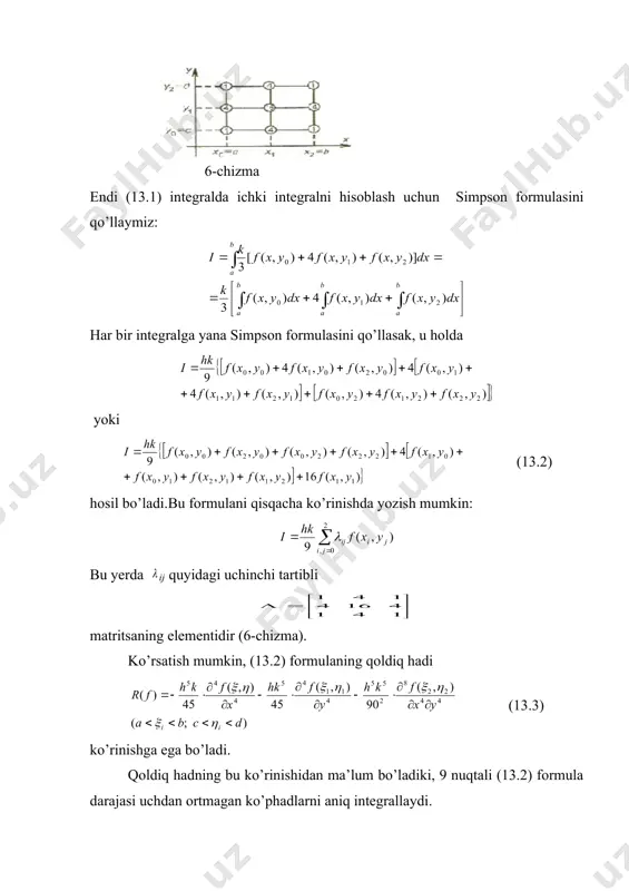 rchak {а х b; с у d} bo’lsin. ushbu (13.1) integralni hisoblash uchun simpson formulasini ikki marta qo’llaylik. buning uchun [а, b] va [с, d] oraliqlarning har birini quyidagi nuqtalar bilan ikkiga bo’lamiz: bu yerda shunday qilib, hammasi bo’lib to’qqizta (хi, уj) (i, j = 0, 1,2) nuqtaga ega bo’lamiz (6-chizma). 6-chizma endi (13.1) integralda ichki integralni hisoblash uchun simpson formulasini qo’llaymiz: har bir integralga yana simpson formulasini qo’llasak, u holda yoki (13.2) hosil bo’ladi.bu formulani qisqacha ko’rinishda yozish mumkin: bu yerda ij quyidagi uchinchi tartibli matritsаning elementidir (6-chizma). ko’rsatish mumkin, (13.2) formulaning qoldiq hadi (13.3) ko’rinishga ega bo’ladi. qoldiq hadning bu ko’rinishidan ma’lum bo’ladiki, 9 nuqtali (13.2) formula darajasi uchdan ortmagan ko’phadlarni aniq integrallaydi. misol. simpson formulasi yordamida hisoblansin. bu yerda deb olamiz. integral ostidagi funksiya f(x, у)=(х + у)-2 qiymatlari quyidagi jadvalda keltirilgan yi xi 4 4,5 5 0 0,5 1 0,0625000 0,0493827 0,0400000 0,0493827 0,400000 0,0330688 0,0400000 …