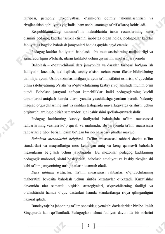 va rivojlantirish qobiliyati) yig‘indisi ham ushbu atamaga ta’rif o‘laroq keltiriladi. respublikamizdagi umumta’lim maktablarida inson resurslarining katta qismini pedagog kadrlar tashkil etishini inobatga olgan holda, pedagoglar kadrlar faoliyatiga bog‘liq baholash jarayonlari haqida quyida qayd etamiz. pedagog kadrlar faoliyatini baholash – bu mutaxassislarning natijadorligi va samaradorligini o‘lchash, ularni tashkilot uchun qiymatini aniqlash jarayonidir. baholash – o‘qituvchilarni dars jarayonida va darsdan tashqari bo‘lgan ish faoliyatini kuzatish, taxlil qilish, kasbiy o‘sishi uchun zarur fikrlar bildirishning tizimli jarayoni. ushbu tizimlashtirilgan jarayon ta’lim sifatini oshirish, o‘quvchilar bilim salohiyatining o‘sishi va o‘qituvchilarning kasbiy rivojlanishida muhim o‘rin tutadi. baholash jarayoni nafaqat kamchiliklar, balki pedagoglarning kuchli tomonlarini aniqlash hamda ularni yanada yaxshilashga yordam beradi. yakuniy maqsad o‘quvchilarning sinf va sinfdan tashqarida muvaffaqiyatga erishishi uchun o‘qituvchilarning o‘qitish samaradorligini oshirishini qo‘llab-quvvatlashdir. pedagog kadrlarning kasbiy faoliyatini baholashda ta’lim muassasasi rahbarlarining vazifasi ko‘p qirrali va muhimdir. bu jarayonda ta’lim muassasasi rahbarlari e’tibor berishi lozim bo‘lgan bir necha asosiy jihatlar mavjud. baholash mezonlarini belgilash. …