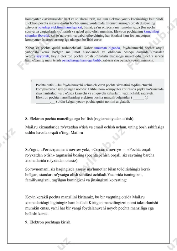 ham ega bulib, xabarni shu oynada yozish mumkin. · pochta qutisi – bu foydalanuvchi uchun elektron pochta xizmatini taqdim etuvchi kompyuterda qayd qilingan nomdir. ushbu nom kompyuter xotirasida papka kо‘rinishida shakllantiriladi va u о‘zida kiruvchi va chiquvchi xabarlarni vaqtinchalik saqlaydi. elektron pochta manzillaridagi elektron pochta manzili belgisidan ( ______ @ ________.__ ) oldin kelgan yozuv pochta qutisi nomini anglatadi. 8. elektron pochta manziliga ega bo‘lish (registratsiyadan o‘tish). mail.ru xizmatlarida ro'yxatdan o'tish va email ochish uchun, uning bosh sahifasiga ushbu havola orqali o'ting: mail.ru so’ngra, «регистрация в почте» yoki, «создать почту» — «pochta orqali ro'yxatdan o'tish» tugmasini bosing (pochta ochish orqali, siz saytning barcha xizmatlarida ro'yxatdan o'tasiz). so'rovnomani, siz haqingizda asosiy ma'lumotlar bilan to'ldirishingiz kerak bo'lgan, standart ro'yxatga olish sahifasi ochiladi.yuqorida ismingizni, familiyangizni, tug'ilgan kuningizni va jinsingizni ko'rsating: keyin kerakli pochta manzilini kiritamiz, bu bir vaqtning o'zida mail.ru xizmatlaridagi loginingiz ham bo'ladi.kiritgan manzilingizni nomi takrorlanishi mumkin emas, ya'ni har bir yangi …