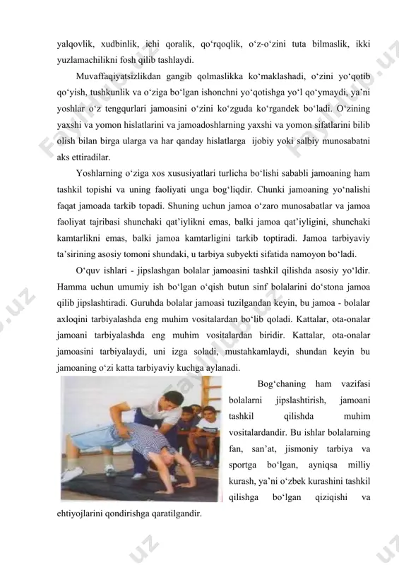 lar axloqini tarbiyalashda eng muhim vositalardan bo‘lib qoladi. kattalar, ota-onalar jamoani tarbiyalashda eng muhim vositalardan biridir. kattalar, ota-onalar jamoasini tarbiyalaydi, uni izga soladi, mustahkamlaydi, shundan keyin bu jamoaning o‘zi katta tarbiyaviy kuchga aylanadi. bog‘chaning ham vazifasi bolalarni jipslashtirish, jamoani tashkil qilishda muhim vositalardandir. bu ishlar bolalarning fan, san’at, jismoniy tarbiya va sportga bo‘lgan, ayniqsa milliy kurash, ya’ni o‘zbek kurashini tashkil qilishga bo‘lgan qiziqishi va ehtiyojlarini qondirishga qaratilgandir. bolalarni jamoa uchun, jamoa orqali tarbiyalash shaxs shakllanishida muhim rol o‘ynaydi. chunki yoshlar faqat jamoada va jamoa ta’siri ostida o‘zaro munosabatlar asosida haqiqiy komil inson bo‘lib shakllanadi. jamoa o‘z a’zolariga ta’sir ko‘rsatadi, ulardan muayyan xulqatvorni talab qiladi. jamoaning sog‘lom va obro‘li jamoatchilik fikri kuchi nihoyatda kattadir. jamoaning ma’qullash yoki qoralashi, jamoaning sog‘lom tanqidi, o‘z a’zolari oldiga qo‘yadigan ta’sirli va jiddiy talablari shaxsni tarkib toptiruvchi, nazorat qiluvchi va tuzatuvchi muhim omildir. hammaga ma’lumki, axloq qoidalari va normalarini buzuvchi bolaga ko‘pgina o‘qituvchining tarbiyaviy ta’siri o‘tmaydi. …