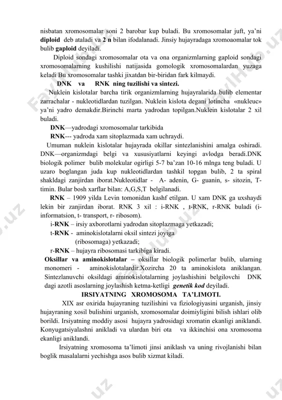 ing soni doimiy buladi. somatik hujayralardagi xromosomalar yigindisi kariotip deyiladi. somatik hujayrada jinsiy hujayraga nisbatan xromosomalar soni 2 barobar kup buladi. bu xromosomalar juft, ya’ni diploid deb ataladi va 2 n bilan ifodalanadi. jinsiy hujayradaga xromoaomalar tok bulib gaploid deyiladi. diploid sondagi xromosomalar ota va ona organizmlarning gaploid sondagi xromosomalarning kushilishi natijasida gomologik xromosomalardan yuzaga keladi bu xromosomalar tashki jixatdan bir-biridan fark kilmaydi. dnk va rnk ning tuzilishi va sintezi. nuklein kislotalar barcha tirik organizmlarning hujayralarida bulib elementar zarrachalar - nukleotidlardan tuzilgan. nuklein kislota degani lotincha «nukleuc» ya’ni yadro demakdir.birinchi marta yadrodan topilgan.nuklein kislotalar 2 xil buladi. dnk—yadrodagi xromosomalar tarkibida rnk--- yadroda xam sitoplazmada xam uchraydi. umuman nuklein kislotalar hujayrada okillar sintezlanishini amalga oshiradi. dnk—organizmdagi belgi va xususiyatlarni keyingi avlodga beradi.dnk biologik polimer bulib molekular ogirligi 5-7 ba’zan 10-16 mlnga teng buladi. u uzaro boglangan juda kup nukleotidlardan tashkil topgan bulib, 2 ta spiral shakldagi zanjirdan iborat.nukleotidlar - a- adenin, …