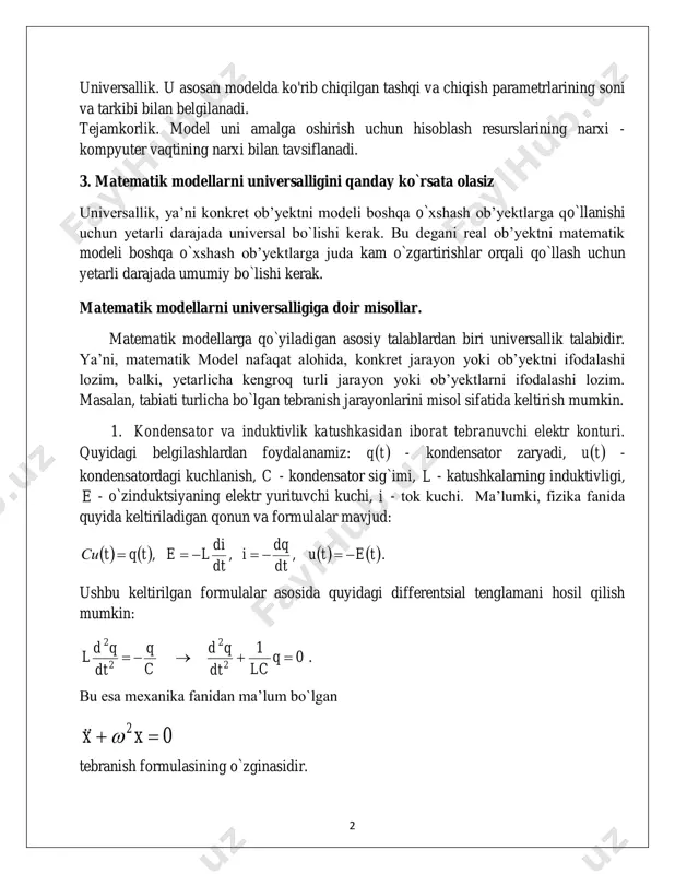 matik mantiq, matematik dasturlash, differensial yoki integral tenglamalar va boshqalar qo'llaniladi. matematik modelni ishlab chiqish fizika, kimyo va biologiyaning ma'lum qonunlaridan foydalangan holda amalga oshiriladi. matematik modellarga qo'yiladigan asosiy talablar adekvatlik, universallik va tejamkorlikdir. adekvatlik. model, agar u belgilangan xususiyatlarni maqbul aniqlik bilan ko'rsatsa, ob'ektga (asl nusxaga) mos keladi deb hisoblanadi. aniqlik model qiymatlari va ob'ektning chiqish parametrlari o'rtasidagi muvofiqlik darajasi bilan belgilanadi. 2 universallik. u asosan modelda ko'rib chiqilgan tashqi va chiqish parametrlarining soni va tarkibi bilan belgilanadi. tejamkorlik. model uni amalga oshirish uchun hisoblash resurslarining narxi - kompyuter vaqtining narxi bilan tavsiflanadi. 3. matematik modellarni universalligini qanday ko`rsata olasiz universallik, ya’ni konkret ob’yektni modeli boshqa o`xshash ob’yektlarga qo`llanishi uchun yetarli darajada universal bo`lishi kerak. bu degani real ob’yektni matematik modeli boshqa o`xshash ob’yektlarga juda kam o`zgartirishlar orqali qo`llash uchun yetarli darajada umumiy bo`lishi kerak. matematik modellarni universalligiga doir misollar. matematik modellarga qo`yiladigan asosiy talablardan biri universallik talabidir. ya’ni, …
