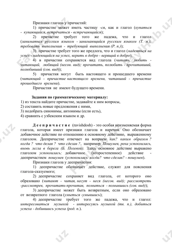 и. задания по грамматическому материалу: 1) из текста найдите причастие, задавайте к ним вопросы, 2) составить новые предложения с ними, 3) подобрать синонимы, антонимы (если есть), 4) сравнить с узбекским языком и др. д е е п р и ч а с т и е (ravishdosh) - это особая неизменяемая форма глагола, которая имеет признаки глагола и наречия. оно обозначает добавочное действие по отношению к основному действию, выраженному глаголом. деепричастие отвечает на вопросы как? каким образом ? когда ? что делая ? что сделав ?, например: пошумев, река успокоилась, вновь легла в берега (б. полевой). здесь основное действие выражено глаголом успокоилась; добавочное (второстепенное) действие - деепричастием пошумев (успокоилась когда? что сделав? - пошумев). признаки глагола у деепричастия: 1) деепричастие обозначает действие, служит для пояснения глагола-сказуемого; 2) деепричастие сохраняет вид глагола, от которого оно образовано (читают - читая, несут - неся (несов. вид); рассмотреть -рассмотрев, прочитать-прочитав, помыться - помывшись (сов. вид)); …