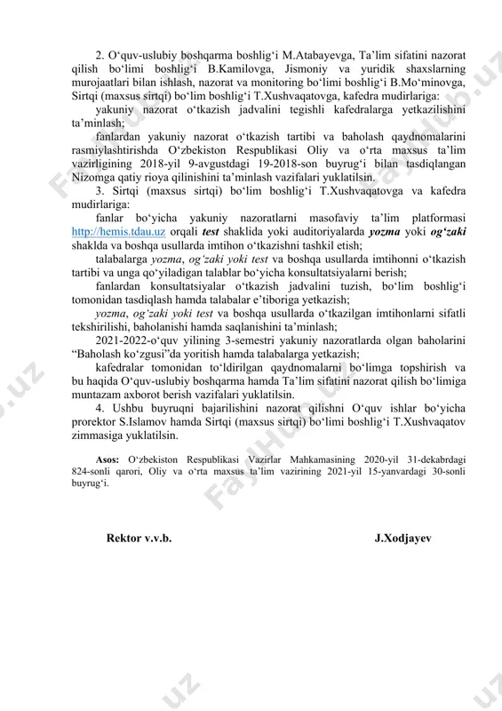 nazoratlarni o‘tkazish jadvali ilovaga muvofiq tasdiqlansin. 2. o‘quv-uslubiy boshqarma boshlig‘i m.atabayevga, ta’lim sifatini nazorat qilish bo‘limi boshlig‘i b.kamilovga, jismoniy va yuridik shaxslarning murojaatlari bilan ishlash, nazorat va monitoring bo‘limi boshlig‘i b.mo‘minovga, sirtqi (maxsus sirtqi) bo‘lim boshlig‘i t.xushvaqatovga, kafedra mudirlariga: yakuniy nazorat o‘tkazish jadvalini tegishli kafedralarga yetkazilishini ta’minlash; fanlardan yakuniy nazorat o‘tkazish tartibi va baholash qaydnomalarini rasmiylashtirishda o‘zbekiston respublikasi oliy va o‘rta maxsus ta’lim vazirligining 2018-yil 9-avgustdagi 19-2018-son buyrug‘i bilan tasdiqlangan nizomga qatiy rioya qilinishini ta’minlash vazifalari yuklatilsin. 3. sirtqi (maxsus sirtqi) bo‘lim boshlig‘i t.xushvaqatovga va kafedra mudirlariga: fanlar bo‘yicha yakuniy nazoratlarni masofaviy ta’lim platformasi http://hemis.tdau.uz orqali test shaklida yoki auditoriyalarda yozma yoki og‘zaki shaklda va boshqa usullarda imtihon o‘tkazishni tashkil etish; talabalarga yozma, og‘zaki yoki test va boshqa usullarda imtihonni o‘tkazish tartibi va unga qo‘yiladigan talablar bo‘yicha konsultatsiyalarni berish; fanlardan konsultatsiyalar o‘tkazish jadvalini tuzish, bo‘lim boshlig‘i tomonidan tasdiqlash hamda talabalar e’tiboriga yetkazish; yozma, og‘zaki yoki test va boshqa usullarda o‘tkazilgan …