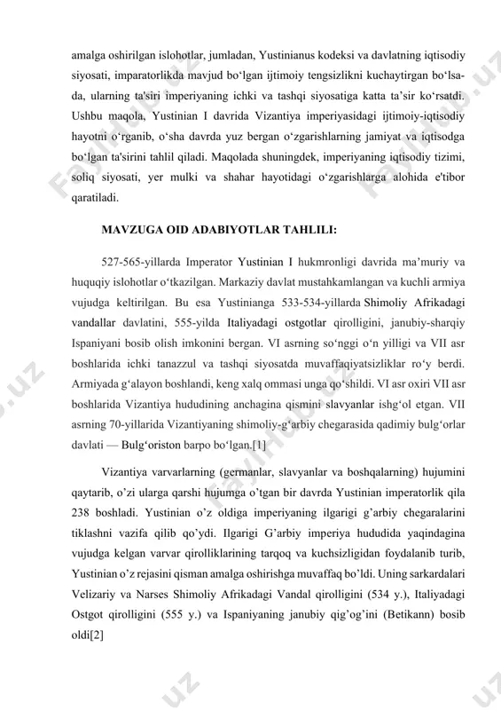 riyaning ichki va tashqi siyosatiga katta ta’sir ko‘rsatdi. ushbu maqola, yustinian i davrida vizantiya imperiyasidagi ijtimoiy-iqtisodiy hayotni o‘rganib, o‘sha davrda yuz bergan o‘zgarishlarning jamiyat va iqtisodga bo‘lgan ta'sirini tahlil qiladi. maqolada shuningdek, imperiyaning iqtisodiy tizimi, soliq siyosati, yer mulki va shahar hayotidagi o‘zgarishlarga alohida e'tibor qaratiladi. mavzuga oid adabiyotlar tahlili: 527-565-yillarda imperator yustinian i hukmronligi davrida maʼmuriy va huquqiy islohotlar oʻtkazilgan. markaziy davlat mustahkamlangan va kuchli armiya vujudga keltirilgan. bu esa yustinianga 533-534-yillarda shimoliy afrikadagi vandallar davlatini, 555-yilda italiyadagi ostgotlar qirolligini, janubiy-sharqiy ispaniyani bosib olish imkonini bergan. vi asrning soʻnggi oʻn yilligi va vii asr boshlarida ichki tanazzul va tashqi siyosatda muvaffaqiyatsizliklar roʻy berdi. armiyada gʻalayon boshlandi, keng xalq ommasi unga qoʻshildi. vi asr oxiri vii asr boshlarida vizantiya hududining anchagina qismini slavyanlar ishgʻol etgan. vii asrning 70-yillarida vizantiyaning shimoliy-gʻarbiy chegarasida qadimiy bulgʻorlar davlati — bulgʻoriston barpo boʻlgan.[1] vizantiya varvarlarning (gеrmanlar, slavyanlar va boshqalarning) hujumini qaytarib, o’zi ularga qarshi hujumga …