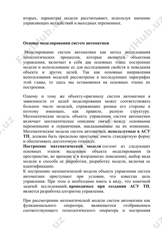 д исследования технологических процессов, которые являются объектами управления, включает в себя два основных этапа: построение модели и использование ее для исследования свойств и поведения объекта и других целей. так как основные направления использования моделей рассмотрены в последующих параграфах этой главы, то здесь мы остановимся на основных этапах их построения. одному и тому же объекту-оригиналу систем автоматики в зависимости от целей моделирования может соответствовать большое число моделей, отражающих разные его стороны и поэтому имеющих, как правило, разную структуру. математическая модель объекта управления систем автоматики включает математическое описание связей между основными переменными и ограничения, накладываемые на их изменение. математические модели систем автоматики, используемые в асу тп, должны быть предельно простыми, иметь стандартную форму и обеспечивать достаточную точность. построение математической модели состоит из следующих основных этапов: выделение объекта моделирования (в пространстве, во времени и в координатах поведения), выбор вида модели и способа ее разработки, разработку модели, включая ее идентификацию. к построению математической модели …