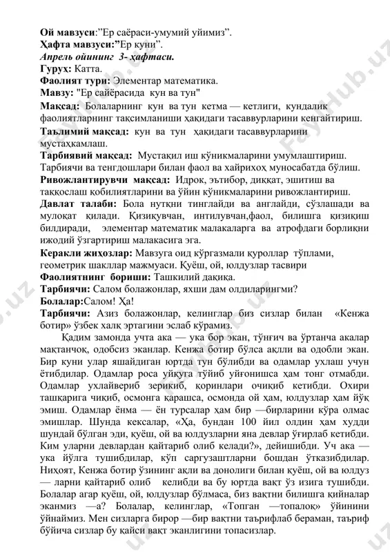 лар агар қуёш, ой, юлдузлар бўлмаса, биз вақтни билишга қийналар эканмиз —а? болалар, келинглар, «топган —топалоқ» ўйинини ўйнаймиз. мен сизларга бирор —бир вақтни таърифлаб бераман, таъриф бўйича сизлар бу қайси вақт эканлигини топасизлар. —у вақтда инсонлардан олдин қушлар уйғонади ва бир —бири билан суҳбатлашиб сайрайди. бу қайси вақт?(тонг, саҳар). — у вақтда оналаримиз бизга нонушта тайёрлайдилар ва биз нонушта қилиб бўлиб боғчага келамиз.(эрталаб). — машғулотларни ўгиб бўлиб сайрга чиқамиз ва ўйнаймиз. (кундузи). —у вақтда сайрдан келиб, юз — қўлларимизни ювиб, овқатланамиз, сўнг бироз дам олиш учун ухлашга ётамиз. (тушлик). - биз боғчада ухлаб турамиз ва овқатланамиз, бу қайси вақт? (пешин). -у вақтда биз боғчадан уйга кетамиз.(кечқурун). —у вақтда барча ухлайди, шунда итлар қоровуллик қилади. (тун). тарбиячи ўйин давомида болаларга яна тушунча бериб боради. тарбиячи: болажонлар, энди ушбу топишмоқнинг жавобини топинг: ҳар кун ерга тушади иккита сара парда икки рангда иккови оқ парда, қора парда тушганда қора парда оқ парда беркинади …