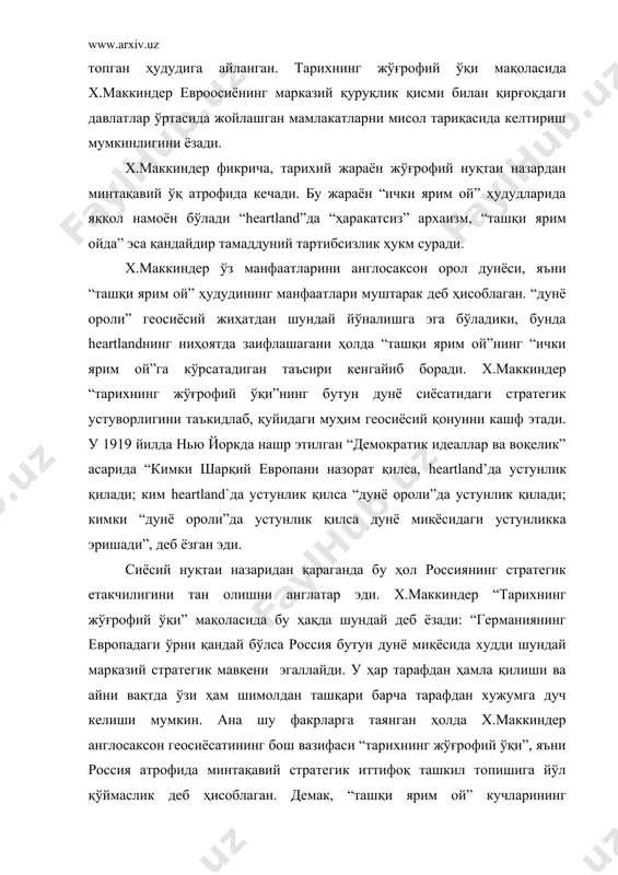 зилган “оқ ҳаракат”ни ташкил этишда ҳам фаол иштирок этди. унинг фикрига бу ҳаракат немисларга хайриҳох бўлган евросиёчи–шўролар қудратини заифлаштиришга йўналтирилган жараён бўлиши керак эди. х.маккиндер англия ҳукуматидан имкон қадар кўпроқ мадад олишга ҳаракат қилгани ҳолда шахсан ўзи “оқ ҳаракат” раҳбарларига йўл-йўриқ ва маслаҳат берган. х.маккиндер фаол иштирок этган версаль шартномасининг асосий мазмунида унинг геосиёсий қарашлари сингдирилган. бу шартнома ғарбий европа англосаксон дунёси учун қирғоқ базаси бўлиб қолажагини мустаҳкамлаш учун тузилган эди. шу билан бирга, х.маккиндер немислар ва славянларни бир биридан ажратиб турувчи чегаравий давлатлар тузилишини ҳам назарда тутади. бундай оралиқ давлатлар немислар ва славянлар ўртасида ўзига хос чегара вазифасини ўтайди ва демакки “демократия” учун хатарли бўлган минтақавий стратегик иттифоқ тузлишига имкон бермайди. шуни таъкидлаш керакки, х.маккиндер асарларида heartland` жўғрофий чегараларининг тадрижий тараққиётини ҳам кузатиш мумкин. агар 1904 ва 1919 йилларда heartland`нинг ташқи кўриниши умумий белгиларга кўра россия империяси чегаралари, кейинчалик эса ссср чегараларига мос келган бўлса, 40-йилларда х.маккиндер ўзининг олдинги …
