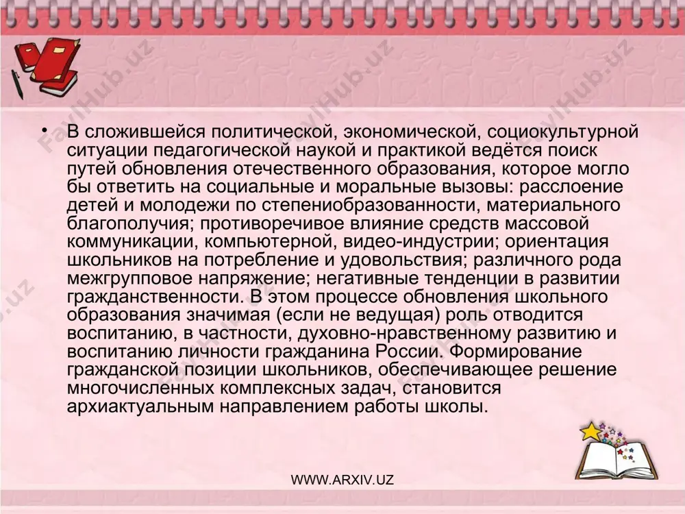урных и общественных ценностных ориентаций школьников. таким образом, анализ педагогической литературы, научных исследований, образовательной практики позволяет констатировать наличие противоречий между: - потребностью общества в формировании активной гражданской позиции школьника и недостаточной разработанностью педагогических аспектов проблемы; - реальным содержанием, педагогическими технологиями обучения и воспитания в общеобразовательной школе и необходимостью их направленности на достижение задач формирования гражданской позиции обучающихся; - потребностью учащихся в самореализации, самоактуализации и недостаточной возможностью удовлетворения этой потребности в ходе обучения и воспитания. www.arxiv.uz www.arxiv.uz поиск путей разрешения данных противоречий, предполагающий определение педагогических условий формирования гражданской позиции учащихся в образовательно-воспитательном пространстве школы, развивающемся как воспитательная система, составили проблему исследования. объект исследования: формирование гражданской позиции школьников. предмет исследования: педагогические условия формирования гражданской позиции учащихся в образовательно-воспитательном пространстве школы. цель исследования: теоретическое обоснование, разработка и реализация педагогических условий формирования гражданской позиции учащихся в образовательно-воспитательном пространстве школы. гипотеза исследования: формирование гражданской позиции учащихся в образовательно-воспитательном пространстве школы гражданского становления будет успешным если: …