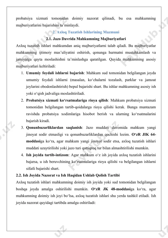 yoki sud tomonidan belgilangan boshqa joyda amalga oshirilishi mumkin. o‘zr jk 48-moddasiga ko‘ra, agar mahkumning doimiy ish joyi bo‘lsa, axloq tuzatish ishlari shu yerda tashkil etiladi. ish joyida nazorat quyidagi tartibda amalga oshiriladi: · ish beruvchining roli: ish beruvchi mahkumning ish faoliyatini nazorat qiladi va probatsiya xizmatiga muntazam hisobot taqdim etadi. bu hisobotlarda mahkumning ishga kelishi, tartib-intizomi va ish sifati haqida ma’lumot beriladi. · ish haqidan ushlab qolish: o‘zr jik 65-moddasiga ko‘ra, mahkumning ish haqidan ma’lum miqdorda (odatda 5-20% oralig‘ida) ushlab qolinadi. ushbu mablag‘ davlat byudjetiga o‘tkaziladi va jazoni amalga oshirish xarajatlarini qoplashga xizmat qiladi. ushlab qolish miqdori sud qarorida aniq belgilanadi va mahkumning moliyaviy holatiga qarab moslashtiriladi. · nazorat mexanizmlari: probatsiya xizmati mahkumning ish joyida muntazam tekshiruvlar o‘tkazadi. bu tekshiruvlar mahkumning jazo shartlariga rioya qilishini ta’minlashga xizmat qiladi. 2.3. probatsiya xizmati bilan o‘zaro munosabat probatsiya xizmati axloq tuzatish ishlarini amalga oshirishda markaziy rol o‘ynaydi. o‘zr jik 60-66-moddalari probatsiya xizmatining …