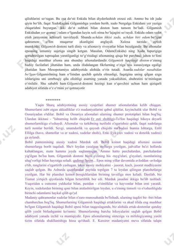 ning uzoq oʻtmishdagi izlari boʻlishi mumkin. masalan gilgamish urukni idora qilgani, uning maʻbuda ishtarga munosabati ( bu esa podsho hokimiyatining kohinlarga qarshi kurashini aks ettiradi) ana shunday epizodlardir. biroq gilgamish toʻgʻrisidagi doston ga baʻzi bir mifologik afsonalar ham kiritilgan , bu butun olamning suv bosishi va odamning yaratilishi toʻgʻrisidagi qadimgi qissalar bilan bogʻliqdir. dostonning bosh qismida uchdan ikki boʻlagi xudo va bir boʻlagi odam boʻlagi gilgamishning uruk degan qadimgi shaharda qanday podsholik qilgani, shahar devorlari qurishga va xudolarga atab ibodatxonalar solishga xalqini majbur etib, qattiq zulm qilgani hikoya qilingan. uruk aholisi mbunday ogʻir qismatga chiday olmay, xudolarga shikoyat qilgan, xudolar ham bu shikoyatlarni nazarga olib, gʻayri tabiiy bir kuchga ega boʻlgan enkidu nomli pahlavonni yaratganlar. enkidu vahshiy hayvonlar orasida yashagan , shu vahshiy hayvonlar bilan birga ov qilgani va suv ichagani borgan. ovchilarning vahshiy hayvonlarni ovlashiga enkidu toʻsqinlik qilgan, shunda ovchilarning biri yordam soʻrab gilgamishga murojaat qilgan. bu ibtidoiy qahramonni …