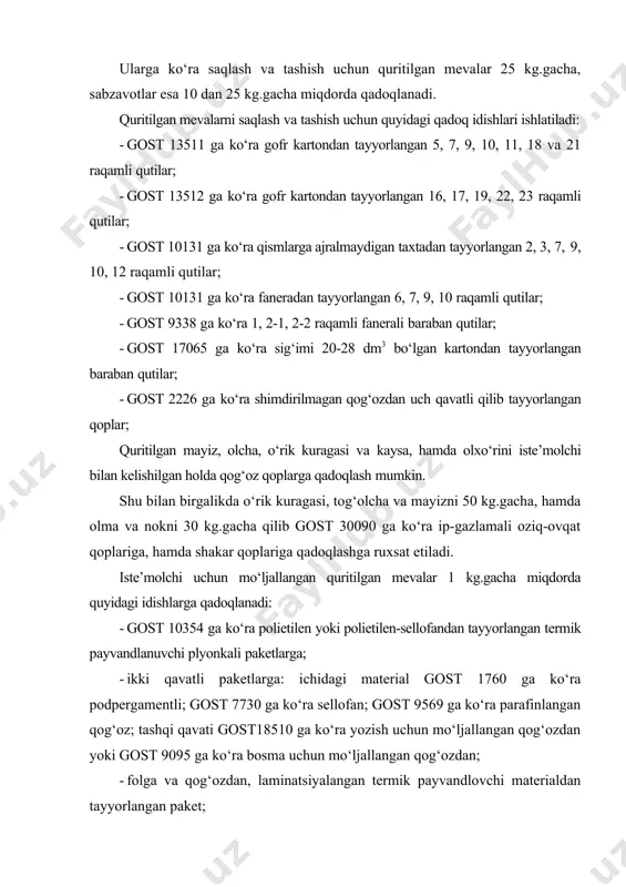 lash) bo‘yicha me’yorlangan. ularga ko‘ra saqlash va tashish uchun quritilgan mevalar 25 kg.gacha, sabzavotlar esa 10 dan 25 kg.gacha miqdorda qadoqlanadi. quritilgan mevalarni saqlash va tashish uchun quyidagi qadoq idishlari ishlatiladi: · gost 13511 ga ko‘ra gofr kartondan tayyorlangan 5, 7, 9, 10, 11, 18 va 21 raqamli qutilar; · gost 13512 ga ko‘ra gofr kartondan tayyorlangan 16, 17, 19, 22, 23 raqamli qutilar; · gost 10131 ga ko‘ra qismlarga ajralmaydigan taxtadan tayyorlangan 2, 3, 7, 9, 10, 12 raqamli qutilar; · gost 10131 ga ko‘ra faneradan tayyorlangan 6, 7, 9, 10 raqamli qutilar; · gost 9338 ga ko‘ra 1, 2-1, 2-2 raqamli fanerali baraban qutilar; · gost 17065 ga ko‘ra sig‘imi 20-28 dm3 bo‘lgan kartondan tayyorlangan baraban qutilar; · gost 2226 ga ko‘ra shimdirilmagan qog‘ozdan uch qavatli qilib tayyorlangan qoplar; quritilgan mayiz, olcha, o‘rik kuragasi va kaysa, hamda olxo‘rini iste’molchi bilan kelishilgan holda qog‘oz qoplarga qadoqlash mumkin. shu bilan …