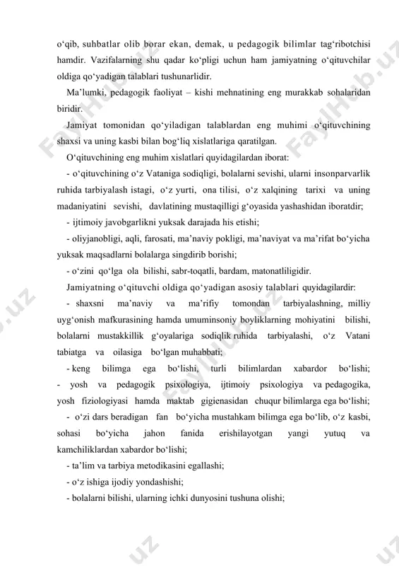 ridan biridir. jamiyat tomonidan qo‘yiladigan talablardan eng muhimi o‘qituvchining shaxsi va uning kasbi bilan bog‘liq xislatlariga qaratilgan. o‘qituvchining eng muhim xislatlari quyidagilardan iborat: · o‘qituvchining o‘z vataniga sodiqligi, bolalarni sevishi, ularni insonparvarlik ruhida tarbiyalash istagi, o‘z yurti, ona tilisi, o‘z xalqining tarixi va uning madaniyatini sevishi, davlatining mustaqilligi g‘oyasida yashashidan iboratdir; · ijtimoiy javobgarlikni yuksak darajada his etishi; - oliyjanobligi, aqli, farosati, ma’naviy pokligi, ma’naviyat va ma’rifat bo‘yicha yuksak maqsadlarni bolalarga singdirib borishi; - o‘zini qo‘lga ola bilishi, sabr-toqatli, bardam, matonatliligidir. jamiyatning o‘qituvchi oldiga qo‘yadigan asosiy talablari quyidagilardir: - shaxsni ma’naviy va ma’rifiy tomondan tarbiyalashning, milliy uyg‘onish mafkurasining hamda umuminsoniy boyliklarning mohiyatini bilishi, bolalarni mustakkillik g‘oyalariga sodiqlik ruhida tarbiyalashi, o‘z vatani tabiatga va oilasiga bo‘lgan muhabbati; - keng bilimga ega bo‘lishi, turli bilimlardan xabardor bo‘lishi; - yosh va pedagogik psixologiya, ijtimoiy psixologiya va pedagogika, yosh fiziologiyasi hamda maktab gigienasidan chuqur bilimlarga ega bo‘lishi; - o‘zi dars beradigan fan bo‘yicha mustahkam …