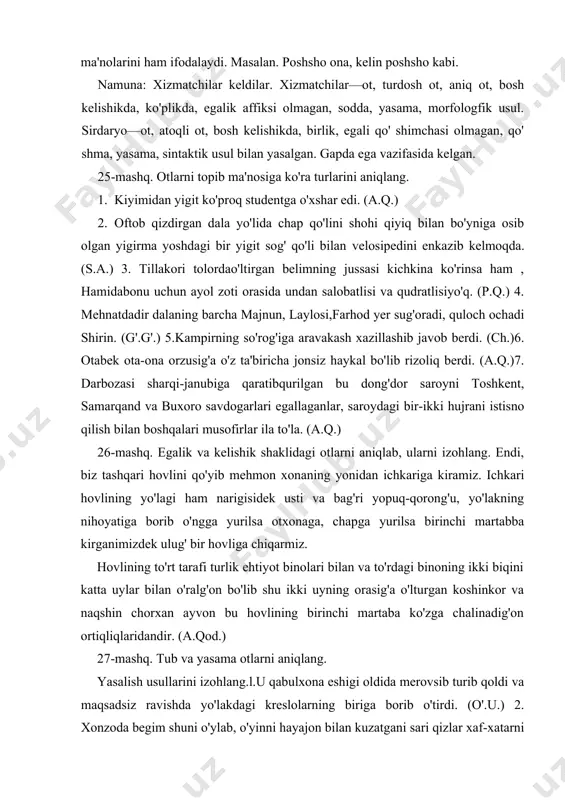 ining birinchi martaba ko'zga chalinadig'on ortiqliqlaridandir. (a.qod.) 27-mashq. tub va yasama otlarni aniqlang. yasalish usullarini izohlang.l.u qabulxona eshigi oldida merovsib turib qoldi va maqsadsiz ravishda yo'lakdagi kreslolarning biriga borib o'tirdi. (o'.u.) 2. xonzoda begim shuni o'ylab, o'yinni hayajon bilan kuzatgani sari qizlar xaf-xatarni unitib, to'daga dadil tashlanishlar, qamchi o'rniga chovgoncho'p bilan otlari sag'risiga urib, muxoki tomonga hamla qilishardi. (p.q.) 3. quvasoy botqog'ining ustidan o'tgan mana shu uzun yog'och ko'prik ham mulla fazliddin chizib bergan tarh bo'yicha qurilgan (p.q.) 4. tanholik - shoirga dil ehtiyoji. xayolga oshnolik - buyuk baxtingiz qo'nar boshimizga shuxrat gultoji tashbeh izlamoqqa qolmas vaqtingiz. (e.v.) 28-mashq. otlarni morfologik jihatdan to'liq tahlil qiling. l.tillakori mollarda o'ltirgan begimning jussasi kichkina ko'rinsa ham, xamidabonu uchun ayol zoti orasida undan salobatlisi va qudratlisi yo'q. (p.q.) 2. bolasining choponini boshiga yopinib olgan xotin o'tirgan eridan so'radi. (s.a.) 3. qo’-shiqning avjini shirali ovoz bilan ma'murjon hofiz yakka aytardi. (s.a.)4. shaharning shimolidagi ko'rkam chorbog' …