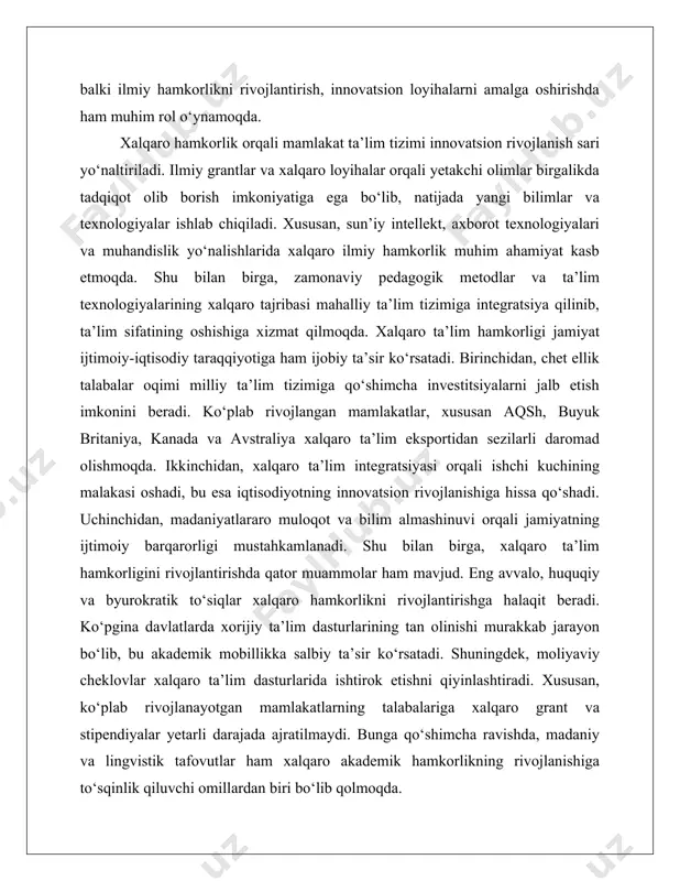 moliyaviy cheklovlar xalqaro ta’lim dasturlarida ishtirok etishni qiyinlashtiradi. xususan, ko‘plab rivojlanayotgan mamlakatlarning talabalariga xalqaro grant va stipendiyalar yetarli darajada ajratilmaydi. bunga qo‘shimcha ravishda, madaniy va lingvistik tafovutlar ham xalqaro akademik hamkorlikning rivojlanishiga to‘sqinlik qiluvchi omillardan biri bo‘lib qolmoqda. kelajakda xalqaro ta’lim hamkorligini rivojlantirish uchun bir qator strategik yo‘nalishlar ishlab chiqilishi lozim. eng avvalo, raqamli texnologiyalar va sun’iy intellekt asosida xalqaro ta’lim hamkorligini yangi bosqichga olib chiqish zarur. bugungi kunda masofaviy ta’lim texnologiyalari rivojlanishi natijasida xalqaro hamkorlik yangi shakl kasb etmoqda. virtual akademik mobillik, onlayn qo‘shma dasturlar va xalqaro ilmiy tarmoqlarning shakllanishi bu jarayonni yanada rivojlantirishga xizmat qiladi. bundan tashqari, xalqaro grant va investitsiyalarni jalb etish orqali ta’lim sifatini oshirish muhim strategik yo‘nalishlardan biri hisoblanadi. buning uchun davlatlar xalqaro tashkilotlar bilan hamkorlikni mustahkamlashi, ilmiy tadqiqotlar uchun grantlar ajratish tizimini kengaytirishi lozim. shu bilan birga, chet ellik talabalar uchun qulay shart-sharoit yaratish va xalqaro ta’lim brendini shakllantirish ham muhim ahamiyat kasb etadi. …